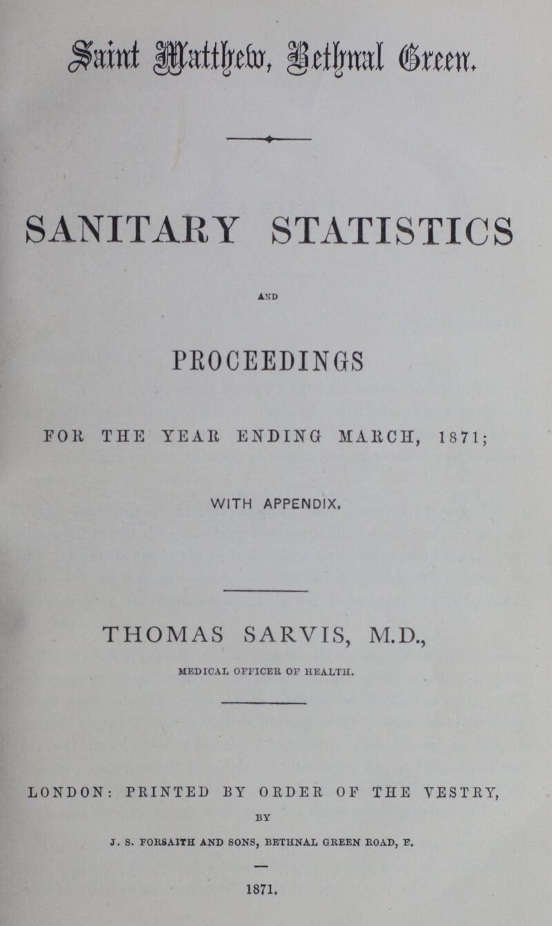 Saint Methew,BethnalGreen. SANITARY STATISTICS and PROCEEDINGS FOR THE YEAR ENDING MARCH, 1871; WITH APPENDIX, THOMAS SARVIS, M.D., medical officer of health. LONDON: PRINTED BY ORDER OF THE VESTRY, by j. s. forsaith and sons, bethnal green road, e. 1871.