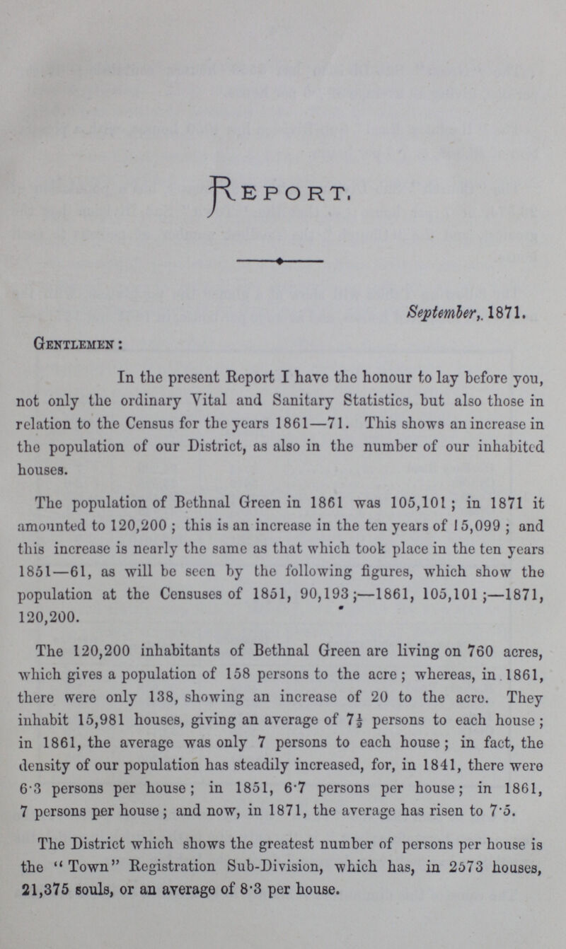 Report, September,. 1871. Gentlemen: In the present Report I have the honour to lay before you, not only the ordinary Vital and Sanitary Statistics, but also those in relation to the Census for the years 1861—71. This shows an increase in the population of our District, as also in the number of our inhabited houses. The population of Bethnal Green in 1861 was 105,101; in 1871 it amounted to 120,200; this is an increase in the ten years of 15,099; and this increase is nearly the same as that which took place in the ten years 1851—61, as will be seen by the following figures, which show the population at the Censuses of 1851, 90,193;—1861, 105,101 ;—1871, 120,200. The 120,200 inhabitants of Bethnal Green are living on 760 acres, which gives a population of 158 persons to the acre; whereas, in 1861, there were only 138, showing an increase of 20 to the acre. They inhabit 15,981 houses, giving an average of 7½ persons to each house; in 1861, the average was only 7 persons to each house; in fact, the density of our population has steadily increased, for, in 1841, there were 6.3 persons per house; in 1851, 6.7 persons per house; in 1861, 7 persons per house; and now, in 1871, the average has risen to 7.5. The District which shows the greatest number of persons per house is the Town Registration Sub-Division, which has, in 2573 houses, 21,375 souls, or an average of 8.3 per house.