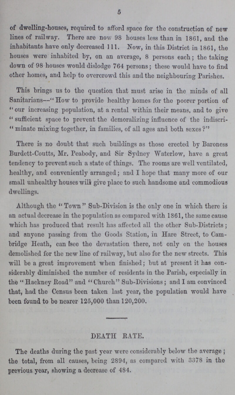 5 of dwelling-houses, required to afford space for the construction of new lines of railway. There are now 98 houses less than in 1861, and the inhabitants have only decreased 111. Now, in this District in 1861, the houses were inhabited by, on an average, 8 persons each; the taking down of 98 houses would dislodge 764 persons; these would have to find other homes, and help to overcrowd this and the neighbouring Parishes. This brings us to the question that must arise in the minds of all Sanitarians—How to provide healthy homes for the poorer portion of our increasing population, at a rental within their means, and to give sufficient space to prevent the demoralizing influence of the indiscri  minate mixing together, in families, of all ages and both sexes? There is no doubt that such buildings as those erected by Baroness Burdett-Coutts, Mr. Peabody, and Sir Sydney Waterlow, have a great tendency to prevent such a state of things. The rooms are well ventilated, healthy, and conveniently arranged; and I hope that many more of our small unhealthy houses will give place to such handsome and commodious dwellings. Although the ''Town Sub-Division is the only one in which there is an actual decrease in the population as compared with 1861, the same cause which has produced that result has affected all the other Sub-Districts; and anyone passing from the Goods Station, in Hare Street, to Cam bridge Heath, can see the devastation there, not only on the houses demolished for the new line of railway, but also for the new streets. This will be a great improvement when finished; but at present it has con siderably diminished the number of residents in the Parish, especially in the Hackney Road and Church Sub-Division; and I am convinced that, had the Census been taken last year, the population would have been found to be nearer 125,000 than 120,200. DEATH RATE. The deaths during the past year were considerably below the average, the total, from all causes, being 2894, as compared with 3378 in the previous year, showing a decrease of 484.