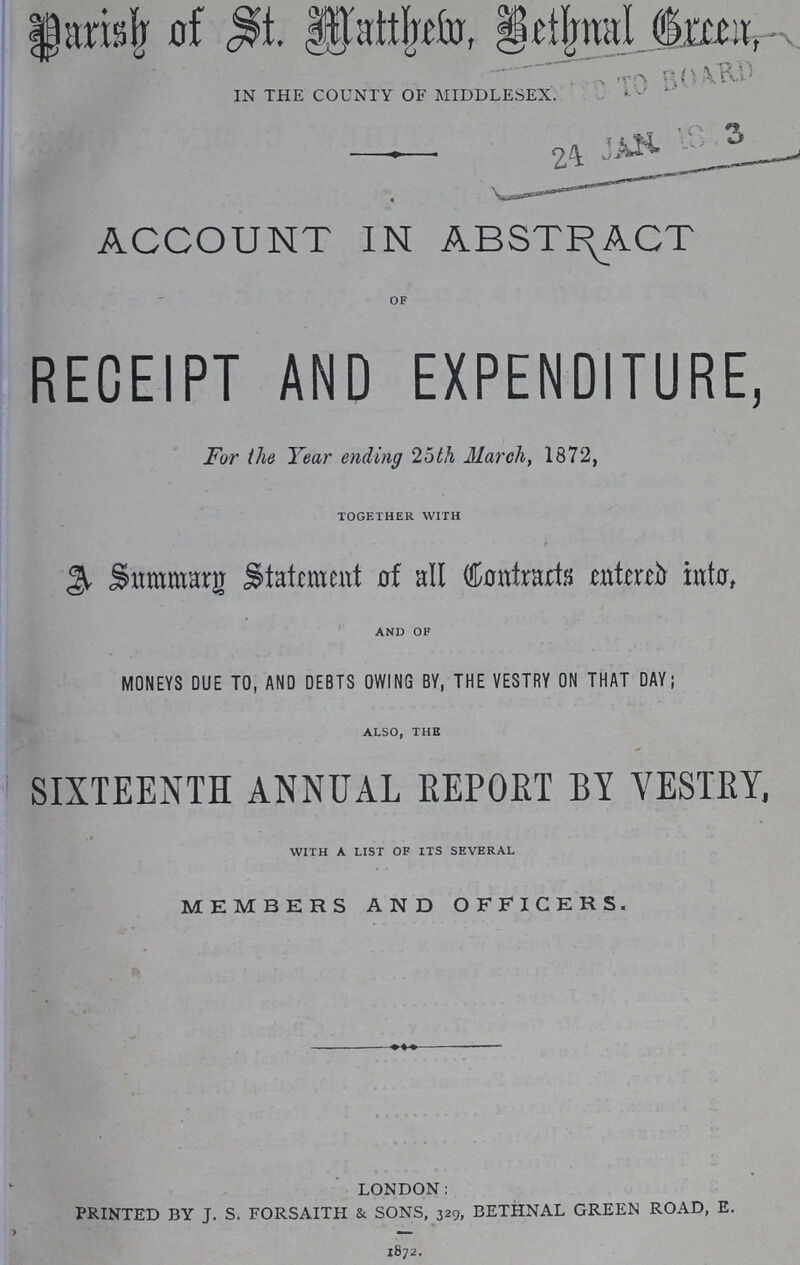 Parish of St. Matthem, Bethnal Green, IN THE COUNTY OF MIDDLESEX. ACCOUNT IN ABSTRACT OF RECEIPT AND EXPENDITURE For the Year ending 25th March, 1872, TOGETHER WITH A summary Statment of all Contracts entered into, AND OF MONEYS DUE TO, AND DEBTS OWING BY, THE VESTRY ON THAT DAY; ALSO, THE SIXTEENTH ANNUAL REPORT BY YESTEY, WITH A LIST OF ITS SEVERAL MEMBERS AND OFFICERS. LONDON: PRINTED BY J. S. FORSAITH & SONS, 329, BETHNAL GREEN ROAD, E. 1872.