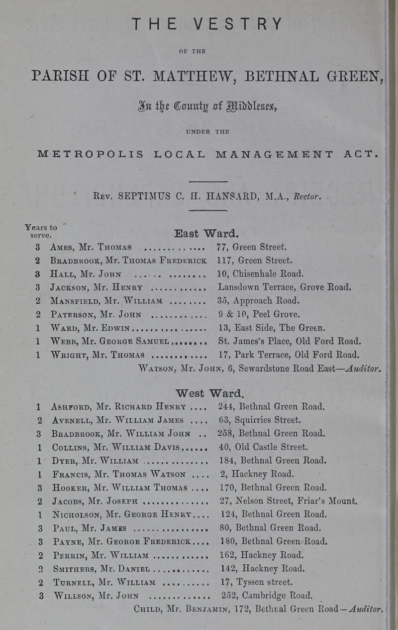 THE VESTRY OF THE PARISH OF ST. MATTHEW, BETHNAL GREEN, In the Country of Middlesex, UNDER THE METROPOLIS LOCAL MANAGEMENT ACT. Rev. SEPTIMUS C. H. HANSARD, M.A., Rector. Years to serve. East Ward. 3 Ames, Mr. Thomas 77, Green Street. 2 Bradbkook, Mr. Thomas Frederick. 117, Green Street. 3 Hall, Mr. John 10, Chisenhale Road. 3 Jackson, Mr. Henry Lansdown Terrace, Grove Road. 2 Mansfield, Mr. William 35, Approach Road. 2 Paterson, Mr. John 9 & 10, Peel Grove. 1 Ward, Mr. Edwin 13, East Side, The Green. 1 Webb, Mr. Geokge Samuel St. James's Place, Old Ford Road. 1 Wright, Mr. Thomas 17, Park Terrace, Old Ford Road. Watson, Mr. John, 6, Sewardstone Road East—Auditor. West Ward. 1 Ashford, Mr. Richard Henry 244, Bethnal Green Road. 2 Avenell, Mr. William James 63, Squirries Street. 3 Bradbrook, Mr. William John 258, Bethnal Green Road. 1 Collins, Mr. William Davis 40, Old Castle Street. 1 Dyer, Mr. William 184, Bethnal Green Road. 1 Francis, Mr. Thomas Watson 2, Plackney Road. 3 Hooker, Mr. William Thomas 170, Bethnal Green Road. 2 Jacobs, Mr. Joseph 27, Nelson Street, Friar's Mount. 1 Nicholson, Mr. George Henry 124, Bethnal Green Road. 3 Paul, Mr. Jamjss 80, Bethnal Green Road. 3 Payne, Mr. George Frederick 180, Bethnal Green Road. 2 Perrin, Mr. William 162, Hackney Road. 2 Smithers, Mr. Daniel 142, Hackney Road. 2 Turnell, Mr. William 17, Tyssen street. 3 Willson, Mr. John 252, Cambridge Road. Child, Mr. Benjamin, 172, Bethral Green Road—Auditor.