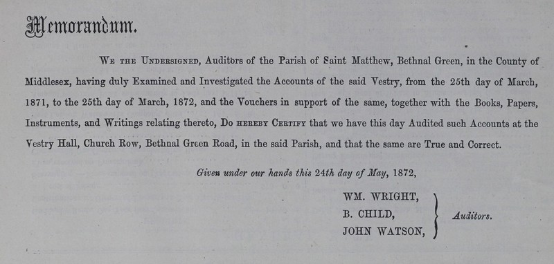 Memorandum. We the undersigned, Auditors of the Parish of Saint Matthew, Bethnal Green, in the County of Middlesex, haying duly Examined and Investigated the Accounts of the said Vestry, from the 25th day of March, 1871, to the 25th day of March, 1872, and the Vouchers in support of the same, together with the Books, Papers, Instruments, and Writings relating thereto, Do hereby Certiey that we have this day Audited such Accounts at the Vestry Hall, Church Row, Bethnal Green Road, in the said Parish, and that the same are True and Correct. Given under our hands this 24th day of May, 1872, WM. WEIGHT, B. CHILD, JOHN WATSON, Auditors.