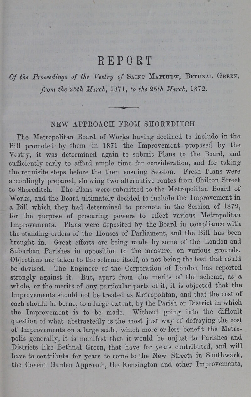 REPORT Of the Proceedings of the Vestry of Saint Matthew, Bethnal Green, from the 25th March, 1871, to the 25th March, 1872. NEW APPROACH FROM SHOREDITCH. The Metropolitan Board of Works having declined to include in the Bill promoted by them in 1871 the Improvement proposed by the Vestry, it was determined again to submit Plans to the Board, and sufficiently early to afford ample time for consideration, and for taking the requisite steps before the then ensuing Session. Fresh Plans were accordingly prepared, shewing two alternative routes from Chilton Street to Shoreditch. The Plans were submitted to the Metropolitan Board of Works, and the Board ultimately decided to include the Improvement in a Bill which they had determined to promote in the Session of 1872, for the purpose of procuring powers to effect various Metropolitan Improvements. Plans were deposited by the Board in compliance with the standing orders of the Houses of Parliament, and the Bill has been brought in. Great efforts are being made by some of the London and Suburban Parishes in opposition to the measure, on various grounds. Objections' are taken to the scheme itself, as not being the best that could be devised. The Engineer of the Corporation of London has reported strongly against it. But, apart from the merits of the scheme, as a whole, or the merits of any particular parts of it, it is objected that the Improvements should not be treated as Metropolitan, and that the cost of each should be borne, to a large extent, by the Parish or District in which the Improvement is to be made. Without going into the difficult question of what abstractedly is the most just way of defraying the cost of Improvements on a large scale, which more or less benefit the Metro polis generally, it is manifest that it would be unjust to Parishes and Districts like Bethnal Green, that have for years contributed, and will have to contribute for years to come to the New Streets in Southwark, the Covent Garden Approach, the Kensington and other Improvements,