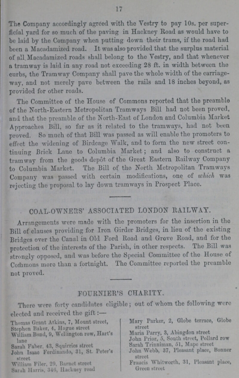 17 The Company accordingly agreed with the Vestry to pay 109. per super ficial yard for so much of the paving in Hackney Road as would have to be laid by the Company when putting down their trams, if the road had been a Macadamized road. It was also provided that the surplus material of all. Macadamized roads shall belong to the Vestry, and that whenever a tramway is laid in any road not exceeding 28 ft. in width between the curbs, the Tramway Company shall pave the whole width of the carriage way, and not merely pave between the rails and 18 inches beyond, as provided for other roads. The Committee of the House of Commons reported that the preamble of the North-Eastern Metropolitan Tramways Bill had not been proved, and that the preamble of the North-East of London and Columbia Market Approaches Bill, so far as it related to the tramways, had not been proved. So much of that Bill was passed as will enable the promoters to effect the widening of Birdcage Walk, and to form the new street con tinuing Brick Lano to Columbia Market; and also to construct a tramway from the goods depot of the Great Eastern Railway Company to Columbia Market. The Bill of the North Metropolitan Tramways Company was passed with certain modifications, one of which was rejecting the proposal to lay down tramways in Prospect Place. COAL-OWNERS' ASSOCIATED LONDON RAILWAY. Arrangements were made with the promoters for the insertion in the Bill of clauses providing for Iron Girder Bridges, in lieu of the existing Bridges over the Canal in Old Ford Road and Grove Road, and for the protection of the interests of the Parish, in other respects. The Bill was strongly opposed, and was before the Special Committee of the House of Commons more than a fortnight. The Committee reported the preamble not proved. FOURNIER'S CHARITY. There were forty candidates eligible; out of whom the following were elected and received the gift:— Thomas Grant Atkins, 7, Mount street, Mary Parker, 2, Globe terrace, Globe Stephen Baker, 4, Hague street street William Bond, 9, Wellington row, Hart's Maria Parry, 3, Abingdon street lane John Prior, 5, South street, Pollard row Sarah Faber. 43, Squirries street Sarah Trinniman, 51, Mape street John Isaac Ferdinando, 31, St. Peter's John Webb, 37, Pleasant place, Bonner street street William Filer, 29. Barnet street Francis Whitworth, 31, Pleasant place, Sarah Harris, 346, Hackney road Green street