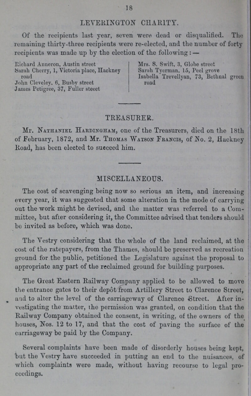LEYERINGTON CHARITY. Of the recipients last year, seven were dead or disqualified. The remaining thirty-three recipients were re-elected, and the number of forty recipients was made up by the election of the following: — Richard Anneron, Austin street Mrs. S. Swift, 3, Globe street Sarah Cherry, 1, Victoria place, Hackney Sarah Tyerman, 15, Peel grove road Isabella Trevellyan, 73, Bethnal green John Cleveley. 6, Busby street road James Petigree, 37, Fuller steeet TREASURER. Mr. Nathaniel Hardingham, one of the Treasurers, died on the 18th of February, 1872, and Mr. Thomas Watson Francis, of No. 2, Hackney Road, has been elected to succeed him. MISCELLANEOUS. The cost of scavenging being now so serious an item, and increasing every year, it was suggested that some alteration in the mode of carrying out the work might be devised, and the matter was referred to a Com mittee, but after considering it, the Committee advised that tenders should be invited as before, which was done. The Yestry considering that the whole of the land reclaimed, at the cost of the ratepayers, from the Thames, should be preserved as recreation ground for the public, petitioned the Legislature against the proposal to appropriate any part of the reclaimed ground for building purposes. The Great Eastern Railway Company applied to be allowed to move the entrance gates to their depot from Artillery Street to Clarence Street, and to alter the level of the carriageway of Clarence Street. After in vestigating the matter, the permission was granted, on condition that the Railway Company obtained the consent, in writing, of the owners of the houses, Nos. 12 to 17, and that the cost of paving the surface of the carriageway be paid by the Company. Several complaints have been made of disorderly houses being kept, but the Yestry have succeeded in putting an end to the nuisances, of which complaints were made, without having recourse to legal pro ceedings. 18