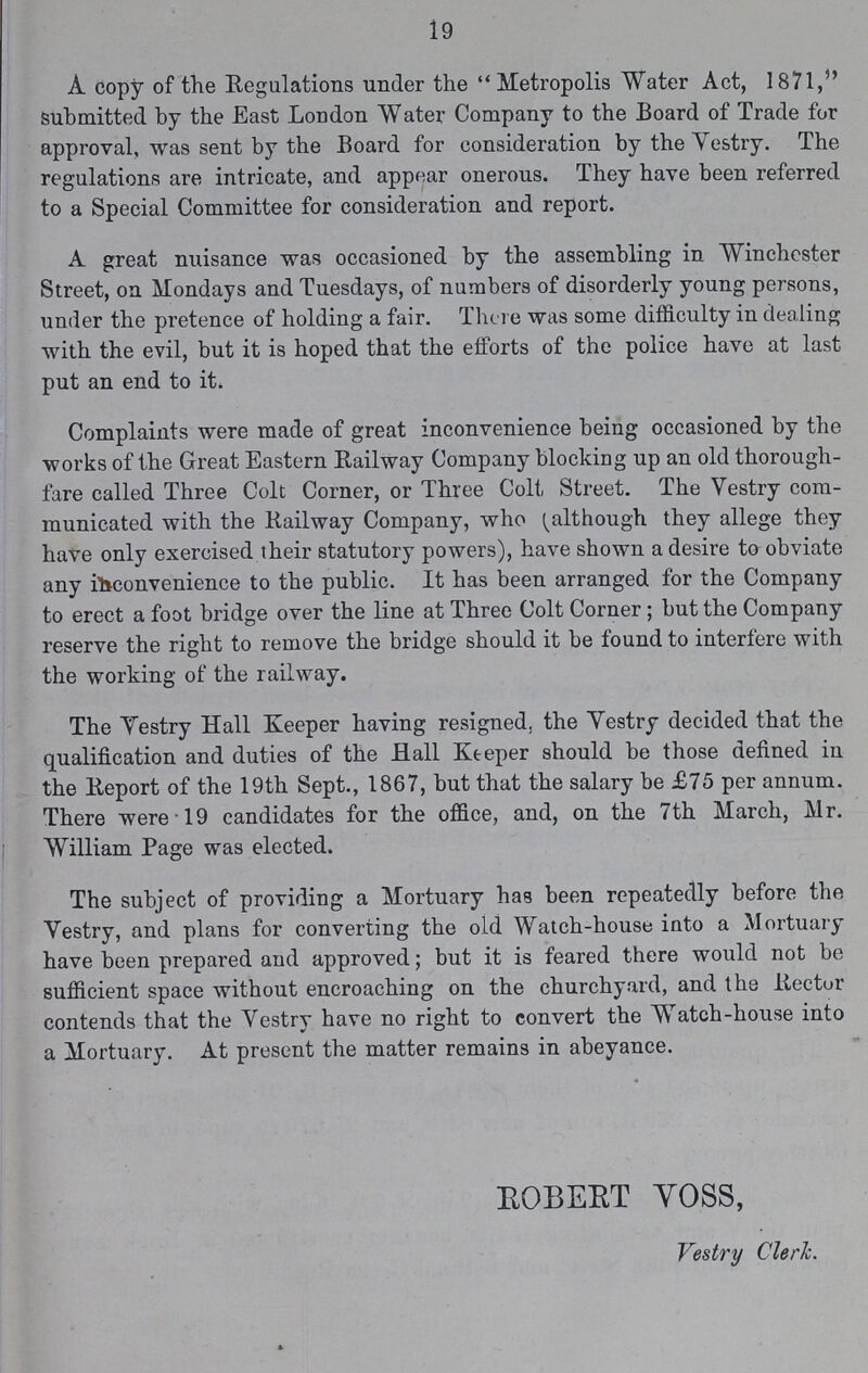 19 A copy of the Regulations under the Metropolis Water Act, 1871, submitted by the East London Water Company to the Board of Trade for approval, was sent by the Board for consideration by the Vestry. The regulations are intricate, and appear onerous. They have been referred to a Special Committee for consideration and report. A great nuisance was occasioned by the assembling in Winchester Street, on Mondays and Tuesdays, of numbers of disorderly young persons, under the pretence of holding a fair. There was some difficulty in dealing with the evil, but it is hoped that the efforts of the police have at last put an end to it. Complaints were made of great inconvenience being occasioned by the works of the Great Eastern Railway Company blocking up an old thorough fare called Three Colt Corner, or Three Colt Street. The Vestry com municated with the Railway Company, who (although they allege they have only exercised their statutory powers), have shown a desire to obviate any inconvenience to the public. It has been arranged for the Company to erect a foot bridge over the line at Three Colt Corner; but the Company reserve the right to remove the bridge should it be found to interfere with the working of the railway. The Vestry Hall Keeper having resigned, the Vestry decided that the qualification and duties of the Hall Keeper should be those defined in the Report of the 19th Sept., 1867, but that the salary be £75 per annum. There were 19 candidates for the office, and, on the 7th March, Mr. William Page was elected. The subject of providing a Mortuary has been repeatedly before the Vestry, and plans for converting the old Watch-house into a Mortuary have been prepared and approved; but it is feared there would not be sufficient space without encroaching on the churchyard, and the Rector contends that the Vestry have no right to convert the Watch-house into a Mortuary. At present the matter remains in abeyance. ROBERT VOSS, Vestry Clerk.