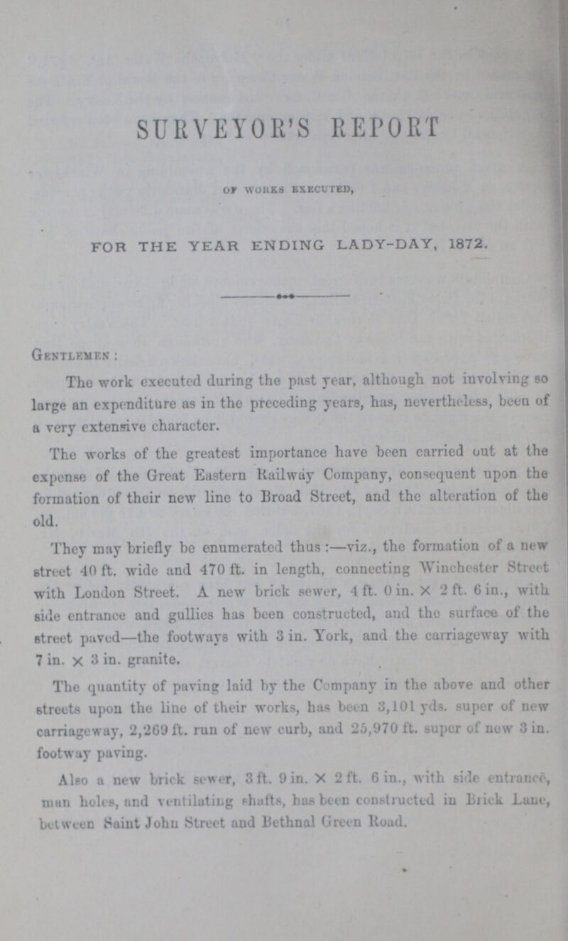 SURVEYOR'S REPORT OF WORKS BXECUTED, FOR THE YEAR ENDING LADY-DAY, 1872. GENTLEMEN: The work executed during the past year, although not involving so large an expenditure as in the preceding years, has, nevertheless, been of a very extensive character. The works of the greatest importance have been carried out at the expense of the Great Eastern Railway Company, consequent upon the formation of their new line to Broad Street, and the alteration of the old. They may briefly be enumerated thus:— viz., the formation of a new street 40 ft. wide and 470 ft. in length, connecting Winchester Street with London Street. A new brick sewer, 4 ft. 0 in. X 2 ft. 6 in., with Bide entrance and gullies has been constructed, and the surface of the street paved— the footways with 3 in. York, and the carriageway with 7 in. x 3 in. granite. The quantity of paving laid by the Company in the above and other streets upon the line of their works, has been 3,101 yds. super of new carriageway, 2,269 ft. run of new curb, and 25,970 ft. super of new 3 in. footway paving. Also a new brick sewer, 3 ft. 9 in. X 2 ft. 6 in., with side entrance, man holes, and ventilating shafts, has been constructed in Brick Lane, between Saint John Street and Bethnal Green Road.