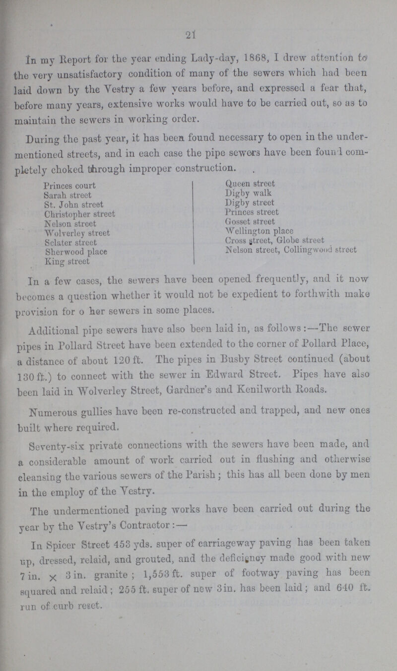 21 In my Report for the year ending Lady-day, 1868, I drew attention to the very unsatisfactory condition of many of the sewers which had been laid down by the Vestry a few years before, and expressed a fear that, before many years, extensive works would have to be carried out, so as to maintain the sewers in working order. During the past year, it has been found necessary to open in the under mentioned streets, and in each case the pipe sewers have been found com pletely choked through improper construction. Princes court Sarah street St. John street Christopher street Nelson street Wolverley street Sclater street Sherwood place King street Queen street Digby walk Digby street Princes street Gosset street Wellington place Cross gtreet, Globe street Nelson street, Collingwood street In a few cases, the sewers have been opened frequency, and it now becomes a question whether it would not be expedient to forthwith make provision for o her sewers in some places. Additional pipe sewers have also been laid in, as follows:—The sewer pipes in Pollard Street have been extended to the corner of Pollard Place, a distance of about 120 ft. The pipes in Busby Street continued (about 130 ft.) to connect with the sewer in Edward Street. Pipes have also been laid in Wolverley Street, Gardner's and Kenilworth Roads. Numerous gullies have been re-constructed and trapped, and new ones built where required. Seventy-six private connections with the sewers have been made, and a considerable amount of work carried out in flushing and otherwise cleansing the various sewers of the Parish; this has all been done by men in the employ of the Yestrv. The undermentioned paving works have been carried out during the year by the Yestry's Contractor: — In Spicer Street 453 yds. super of carriageway paving has been taken up, dressed, relaid, and grouted, and the deficiency made good with new 7 in. x 3in. granite; 1,553 ft. super of footway paving has been squared and relaid ; 255 ft. super of new 3in. has been laid ; and 640 ft. run of curb reeet.