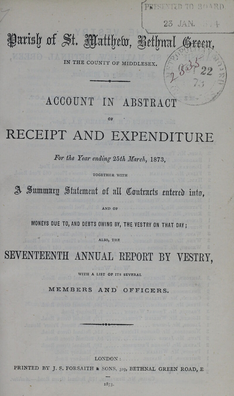 Parish of St. Matthew Bethnal Green, IN THE COUNTY OF MIDDLESEX. ACCOUNT IN ABSTRACT of RECEIPT AND EXPENDITURE For the Year ending 25th March, 1873, TOGETHER WITH A Summary Statement of all Contracts entered into, AND OF MONEYS DUE TO, AND DEBTS OWING BY, THE VESTRY ON THAT DAY; ALSO, THE SEVENTEENTH ANNUAL REPORT BY VESTRY, WITH A LIST OP ITS SEVERAL MEMBERS AND OFFICERS. LONDON: PRINTED BY J. S. FORSAITH & SONS, 329, BETHNAL GREEN ROAD, E 1873.