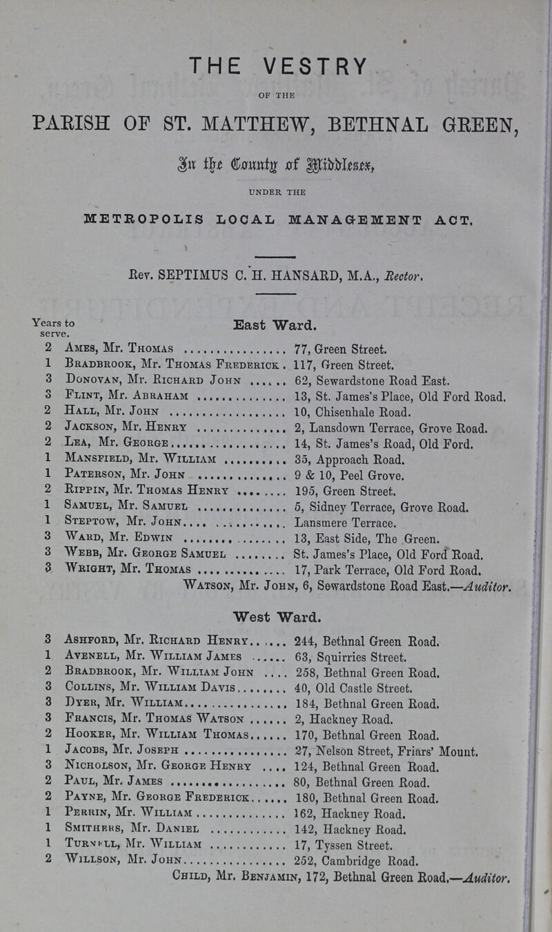THE VESTRY OF THE PARISH OF ST. MATTHEW, BETHNAL GREEN, In the County of Middlesex UNDER THE METROPOLIS LOCAL MANAGEMENT ACT. Rev. SEPTIMUS C. H. HANSARD, M.A., Rector. Years to East Ward. serve. 2 Ames, Mr. Thomas 77, Green Street. 1 Bradbrook, Mr. Thomas Frederick . 117, Green Street. 3 Donovan, Mr. Richard John 62, Sewardstone Road East. 3 Flint, Mr. Abraham 13, St. James's Place, Old Ford Road. 2 Hall, Mr. John 10, Chisenhale Road. 2 Jackson, Mr. Henry 2, Lansdown Terrace, Grove Road. 2 Lea, Mr. George 14, St. James's Road, Old Ford. 1 Mansfield, Mr. William 35, Approach Road. 1 Paterson, Mr. John 9 & 10, Peel Grove. 2 Rippin, Mr. Thomas Henry 195, Green Street. 1 Samuel, Mr. Samuel 5, Sidney Terrace, Grove Road. 1 Steptow, Mr. John Lansmere Terrace. 3 Ward, Mr. Edwin 13, East Side, The Green. 3 Webb, Mr. George Samuel St. James's Place, Old Ford Road. 3 Wright, Mr. Thomas 17, Park Terrace, Old Ford Road. Watson, Mr. John, 6, Sewardstone Road East.—Auditor. West Ward. 3 Ashford, Mr. Richard Henry 244, Bethnal Green Road. 1 Avenell, Mr. William James 63, Squirries Street. 2 Bradbrook, Mr. William John 258, Bethnal Green Road. 3 Collins, Mr. William Davis 40, Old Castle Street. 3 Dyer, Mr. William 184, Bethnal Green Road. 3 Francis, Mr. Thomas Watson 2, Hackney Road. 2 Hooker, Mr. William Thomas 170, Bethnal Green Road. 1 Jacobs, Mr. Joseph 27, Nelson Street, Friars' Mount. 3 Nicholson, Mr. George Henry 124, Bethnal Green Road. 2 Paul, Mr. James 80, Bethnal Green Road. 2 Payne, Mr. George Frederick 180, Bethnal Green Road. 1 Perrin, Mr. William 162, Hackney Road. 1 Smithbks, Mr. Daniel 142, Hackney Road. 1 Turnell, Mr. William 17, Tyssen Street. 2 Willson, Mr. John 252, Cambridge Road. Child, Mr. Benjamin, 172, Bethnal Green Road.—Auditor.