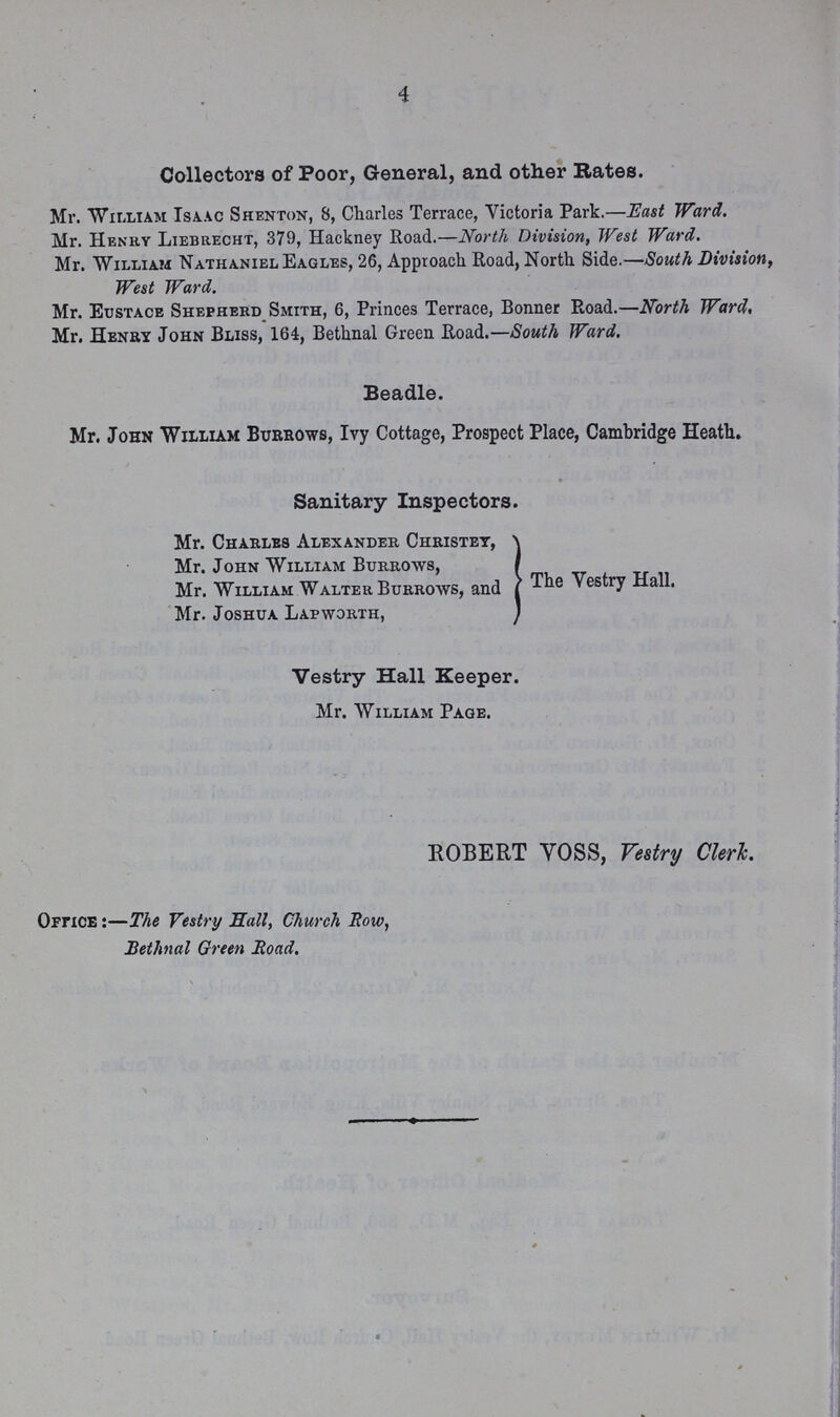 4 Collectors of Poor, General, and other Rates. Mr. William Isaac Shenton, 8, Charles Terrace, Victoria Park.—East Ward. Mr. Henry Liebrecht, 379, Hackney Road.—North Division, West Ward. Mr. William Nathaniel Eagles, 26, Approach Road, North Side.—South Division, West Ward. Mr. Eustace Shepherd Smith, 6, Princes Terrace, Bonner Road.—North Ward, Mr. Henry John Bliss, 164, Bethnal Green Road.—South Ward. Beadle. Mr. John William Burrows, Ivy Cottage, Prospect Place, Cambridge Heath. Sanitary Inspectors. Mr. Charles Alexander Christey, Mr. John William Burrows, Mr. William Walter Burrows, and Mr. Joshua Lapworth, The Vestry Hall. Vestry Hall Keeper. Mr. William Page. ROBERT VOSS, Vestry Clerk. Office:—The Vestry Hall, Church Row, Bethnal Green Road.