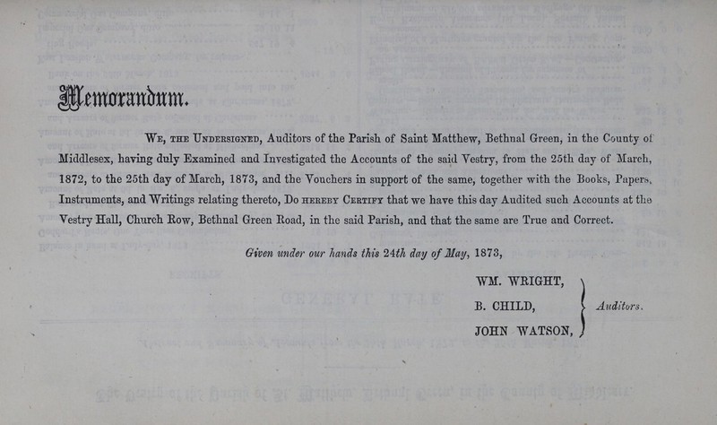 Memorandum. We, the Undersigned, Auditors of the Parish of Saint Matthew, Bethnal Green, in the County of. Middlesex, having duly Examined and Investigated the Accounts of the said Vestry, from the 25th day of March, 1872, to the 25th day of March, 1873, and the Vouchers in support of the same, together with the Books, Papers, Instruments, and Writings relating thereto, Do hereby Certify that we have this day Audited such Accounts at the Vestry Hall, Church Row, Bethnal Green Road, in the said Parish, and that the same are True and Correct. Given under our hands this 24th day of May, 1873, WM. WRIGHT, B. CHILD, JOHN WATSON, Auditors.