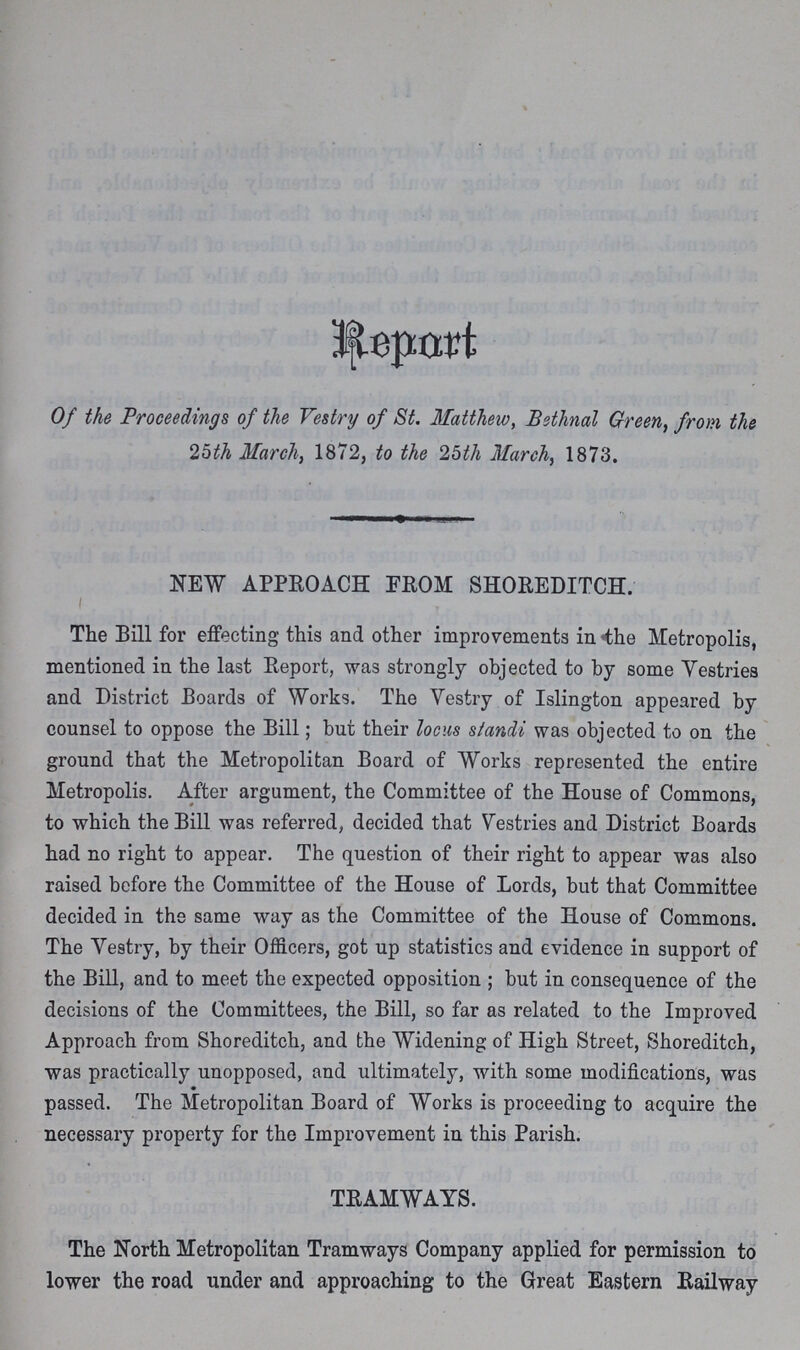 Report Of the Proceedings of the Vestry of St. Matthew, Bethnal Green, from the 25th March, 1872, to the 25th March, 1873. NEW APPROACH FROM SHOREDITCH. The Bill for effecting this and other improvements in the Metropolis, mentioned in the last Report, was strongly objected to by some Vestries and District Boards of Works. The Vestry of Islington appeared by counsel to oppose the Bill; but their locus standi was objected to on the ground that the Metropolitan Board of Works represented the entire Metropolis. After argument, the Committee of the House of Commons, to which the Bill was referred, decided that Vestries and District Boards had no right to appear. The question of their right to appear was also raised before the Committee of the House of Lords, but that Committee decided in the same way as the Committee of the House of Commons. The Vestry, by their Officers, got up statistics and evidence in support of the Bill, and to meet the expected opposition; but in consequence of the decisions of the Committees, the Bill, so far as related to the Improved Approach from Shoreditch, and the Widening of High Street, Shoreditch, was practically unopposed, and ultimately, with some modifications, was passed. The Metropolitan Board of Works is proceeding to acquire the necessary property for the Improvement in this Parish. TRAMWAYS. The North Metropolitan Tramways Company applied for permission to lower the road under and approaching to the Great Eastern Railway