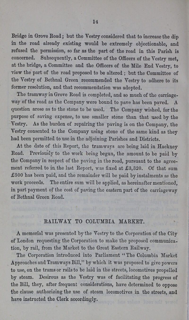 14 Bridge in Grove Road; but the Vestry considered that to increase the dip in the road already existing would be extremely objectionable, and refused the permission, so far as the part of the road in this Parish is concerned. Subsequently, a Committee of the Officers of the Vestry met, at the bridge, a Committee and the Officers of the Mile End Vestry, to view the part of the road proposed to be altered; but the Committee of the Vestry of Bethnal Green recommended the Vestry to adhere to its former resolution, and that recommendation was adopted. The tramway in Grove Road is completed, and so much of the carriage way of the road as the Company were bound to pave has been paved. A question arose as to the stone to be used. The Company wished, for the purpose of saving expense, to use smaller stone than that used by the Vestry. As the burden of repairing the paving is on the Company, the Vestry consented to the Company using stone of the same kind as they had been permitted to use in the adjoining Parishes and Districts. At the date of this Report, the tramways are being laid in Hackney Road. Previously to the work being begun, the amount to be paid by the Company in respect of the paving in the road, pursuant to the agree ment referred to in the last Report, was fixed at £3,320. Of that sum £500 has been paid, and the remainder will be paid by instalments as the work proceeds. The entire sum will be applied, as hereinafter mentioned, in part payment of the cost of paving the eastern part of the carriageway of Bethnal Green Road. RAILWAY TO COLUMBIA MARKET. A memorial was presented by the Vestry to the Corporation of the City of London requesting the Corporation to make the proposed communica tion, by rail, from the Market to the Great Eastern Railway. The Corporation introduced into Parliament The Columbia Market Approaches and Tramways Bill, by which it was proposed to give powers to use, on the trams or rails to be laid in the streets, locomotives propelled by steam. Desirous as the Vestry was of facilitating the progress of the Bill, they, after frequent considerations, have determined to oppose the clause authorizing the use of steam locomotives in the streets, and have instructed the Clerk accordingly.