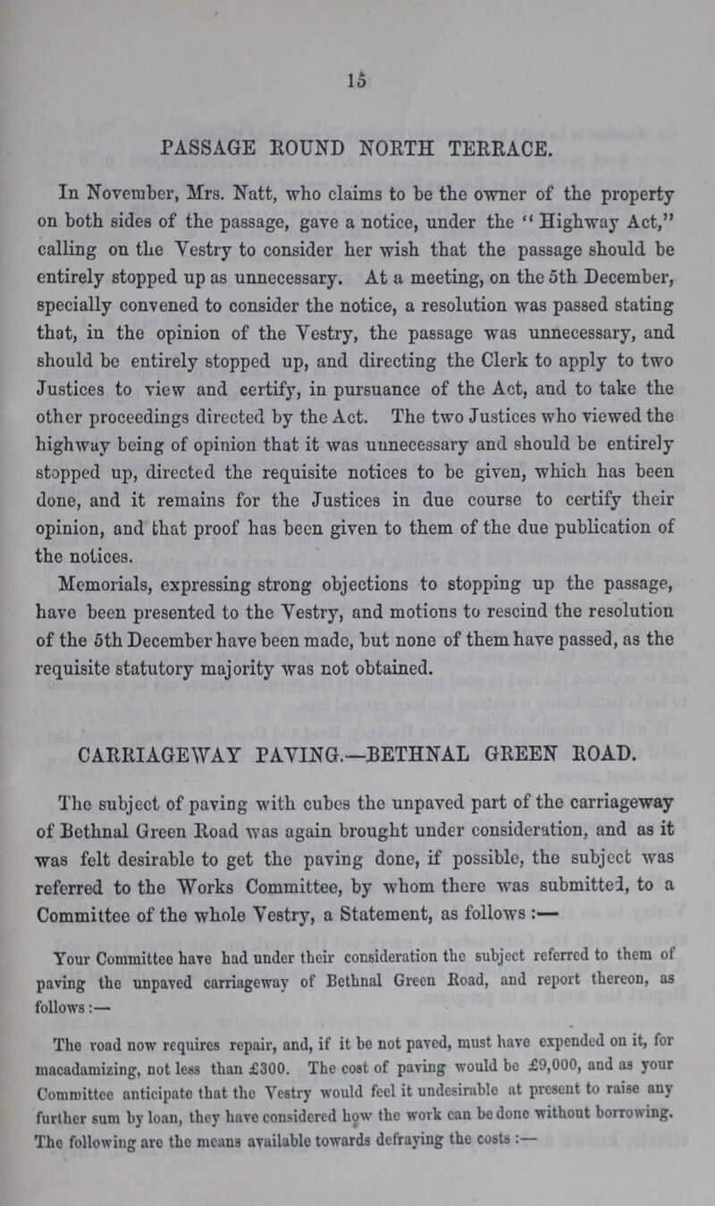 16 PASSAGE ROUND NORTH TERRACE. In November, Mrs. Natt, who claims to be the owner of the property on both sides of the passage, gave a notice, under the Highway Act, calling on the Vestry to consider her wish that the passage should be entirely stopped up as unnecessary. At a meeting, on the 5th December, specially convened to consider the notice, a resolution was passed stating that, in the opinion of the Vestry, the passage was unnecessary, and should be entirely stopped up, and directing the Clerk to apply to two Justices to view and certify, in pursuance of the Act, and to take the other proceedings directed by the Act. The two Justices who viewed the highway being of opinion that it was unnecessary and should be entirely stopped up, directed the requisite notices to be given, which has been done, and it remains for the Justices in due course to certify their opinion, and that proof has been given to them of the due publication of the notices. Memorials, expressing strong objections to stopping up the passage, have been presented to the Vestry, and motions to rescind the resolution of the 5th December have been made, but none of them have passed, as the requisite statutory majority was not obtained. CARRIAGEWAY PAYING.—BETHNAL GREEN ROAD. The subject of paving with cubes the unpaved part of the carriageway of Bethnal Green Road was again brought under consideration, and as it was felt desirable to get the paving done, if possible, the subject was referred to the Works Committee, by whom there was submitted, to a Committee of the whole Vestry, a Statement, as follows Your Committee haTe had under their consideration the subject referred to them of paving the unpaved carriageway of Bethnal Green Road, and report thereon, as follows:— The road now requires repair, and, if it be not paved, must have expended on it, for macadamizing, not less than £300. The cost of paving would be £9,000, and as your Committee anticipate that the Vestry would feel it undesirable at present to raise any further sum by loan, they have considered how the work can be done without borrowing. The following are the means available towards defraying the costs :—