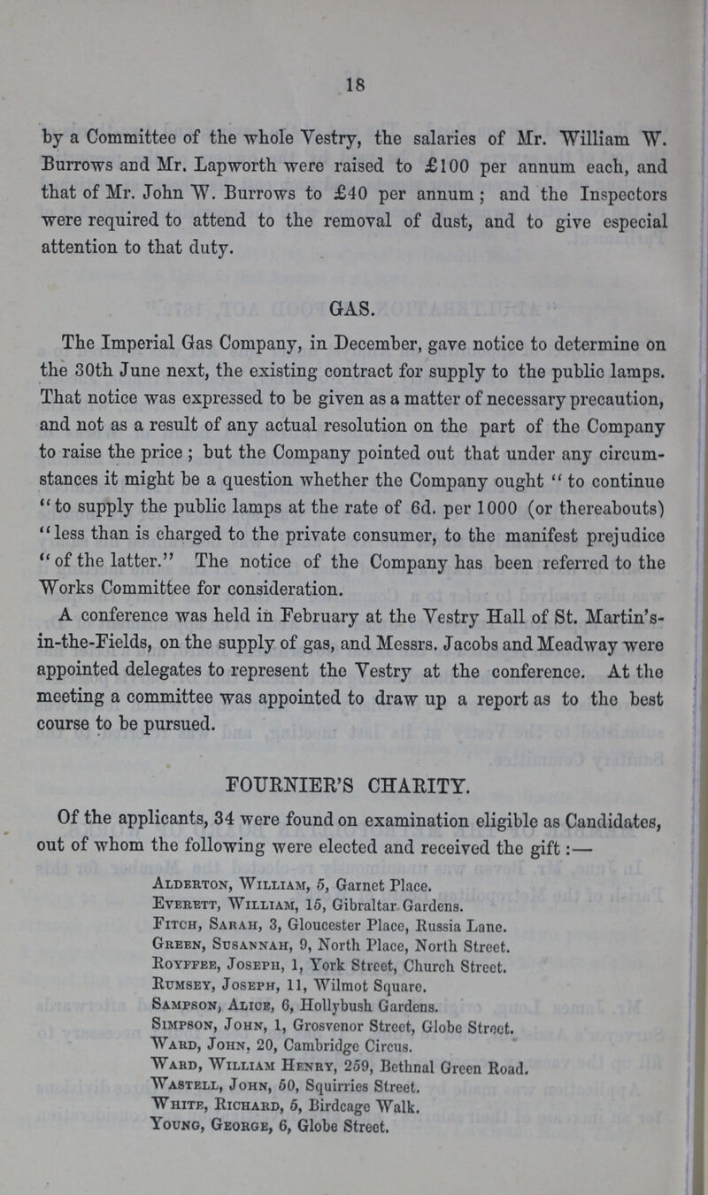18 by a Committee of the whole Vestry, the salaries of Mr. William W. Burrows and Mr. Lapworth were raised to £100 per annum each, and that of Mr. John W. Burrows to £40 per annum; and the Inspectors were required to attend to the removal of dust, and to give especial attention to that duty. GAS. The Imperial Gas Company, in December, gave notice to determine on the 30th June next, the existing contract for supply to the public lamps. That notice was expressed to be given as a matter of necessary precaution, and not as a result of any actual resolution on the part of the Company to raise the price ; but the Company pointed out that under any circum stances it might be a question whether the Company ought  to continue to supply the public lamps at the rate of 6d. per 1000 (or thereabouts) less than is charged to the private consumer, to the manifest prejudice of the latter. The notice of the Company has been referred to the Works Committee for consideration. A conference was held in February at the Vestry Hall of St. Martin's in-the-Fields, on the supply of gas, and Messrs. Jacobs and Meadway were appointed delegates to represent the Vestry at the conference. At the meeting a committee was appointed to draw up a report as to the best course to be pursued. FOURNIER'S CHARITY. Of the applicants, 34 were found on examination eligible as Candidates, out of whom the following were elected and received the gift:— Alderton, William, 5, Garnet Place. Everett, William, 15, Gibraltar Gardens. Fitch, Sarah, 3, Gloucester Place, Russia Lane. Green, Susannah, 9, North Place, North Street. Royffee, Joseph, 1, York Street, Church Street. Rumsey, Joseph, 11, Wilmot Square. Sampson, Alice, 6, Hollybush Gardens. Simpson, John, 1, Grosvenor Street, Globe Street. Ward, John. 20, Cambridge Circus. Ward, William Henry, 259, Bethnal Green Road. Wastell, John, 50, Squirries Street. White, Richard, 5, Birdcage Walk. Young, George, 6, Globe Street.