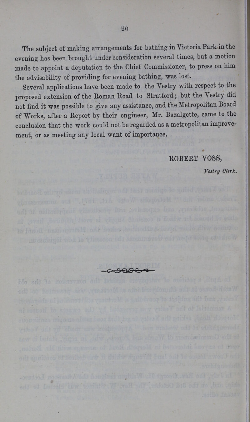 20 The subject of making arrangements for bathing in Victoria Park in the evening has been brought under consideration several times, but a motion made to appoint a deputation to the Chief Commissioner, to press on him the advisability of providing for evening bathing, was lost. Several applications have been made to the Vestry with respect to the proposed extension of the Roman Road to Stratford; but the Vestry did not find it was possible to give any assistance, and the Metropolitan Board of Works, after a Report by their engineer, Mr. Bazalgette, came to the conclusion that the work could not be regarded as a metropolitan improve ment, or as meeting any local want of importance. ROBERT VOSS, Vestry Clerk.
