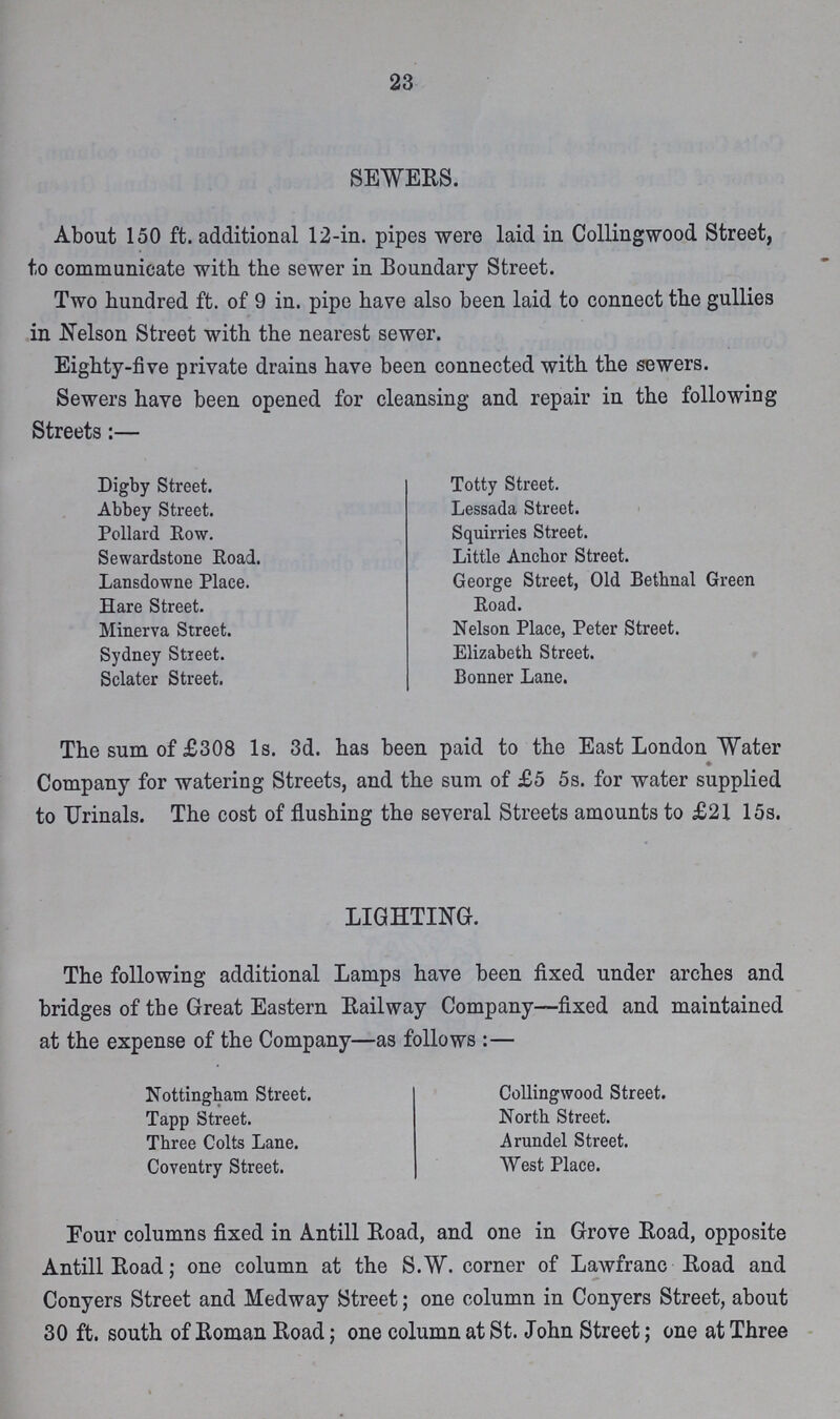 23 SEWERS. About 150 ft. additional 12-in. pipes were laid in Collingwood Street, to communicate with the sewer in Boundary Street. Two hundred ft. of 9 in. pipe have also been laid to connect the gullies in Nelson Street with the nearest sewer. Eighty-five private drains have been connected with the sewers. Sewers have been opened for cleansing and repair in the following Streets:— Digby Street. Abbey Street. Pollard Row. Sewardstone Road. Lansdowne Place. Hare Street. Minerva Street. Sydney Street. Sclater Street. Totty Street. Lessada Street. Squirries Street. Little Anchor Street. George Street, Old Bethnal Green Road. Nelson Place, Peter Street. Elizabeth Street. Bonner Lane. The sum of £308 1s. 3d. has been paid to the East London Water Company for watering Streets, and the sum of £5 5s. for water supplied to Urinals. The cost of flushing the several Streets amounts to £21 15s. LIGHTING. The following additional Lamps have been fixed under arches and bridges of the Great Eastern Railway Company—fixed and maintained at the expense of the Company—as follows:— Nottingham Street. Tapp Street. Three Colts Lane. Coventry Street. Collingwood Street. North Street. Arundel Street. West Place. Four columns fixed in Antill Road, and one in Grove Road, opposite Antill Road; one column at the S.W. corner of Lawfranc Road and Conyers Street and Medway Street; one column in Conyers Street, about 30 ft. south of Roman Road; one column at St. John Street; one at Three