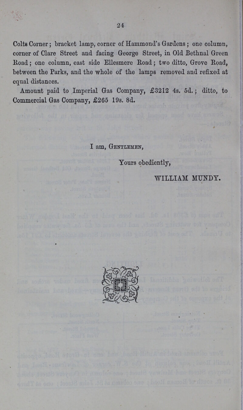 24 Colts Corner; bracket lamp, corner of Hammond's Gardens ; one column, corner of Clare Street and facing George Street, in Old Bethnal Green Road; one column, east side Ellesmere Road; two ditto, Grove Road, between the Parks, and the whole of the lamps removed and refixed at equal distances. Amount paid to Imperial Gas Company, £3212 4s. 5d.; ditto, to Commercial Gas Company, £265 19s. 8d. I am, Gentlemen, Yours obediently, WILLIAM MUNDY.