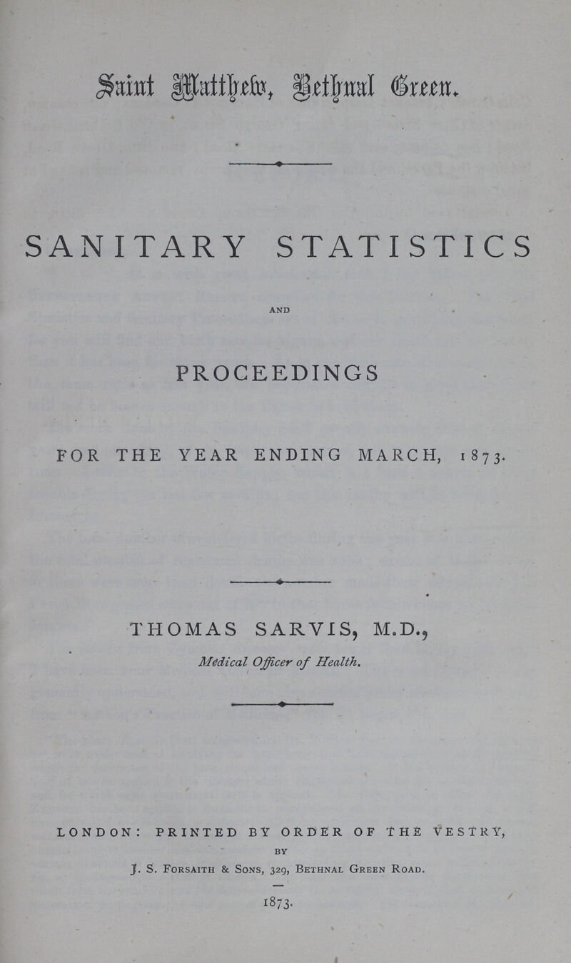 Saint Matthew, Bethnal Green. SANITARY STATISTICS and PROCEEDINGS FOR THE YEAR ENDING MARCH, 1873. THOMAS SARVIS, M.D., Medical Officer of Health. LONDON: PRINTED BY ORDER OF THE VESTRY, by J. S. Forsaith & Sons, 329, Bethnal Green Road. 1873.