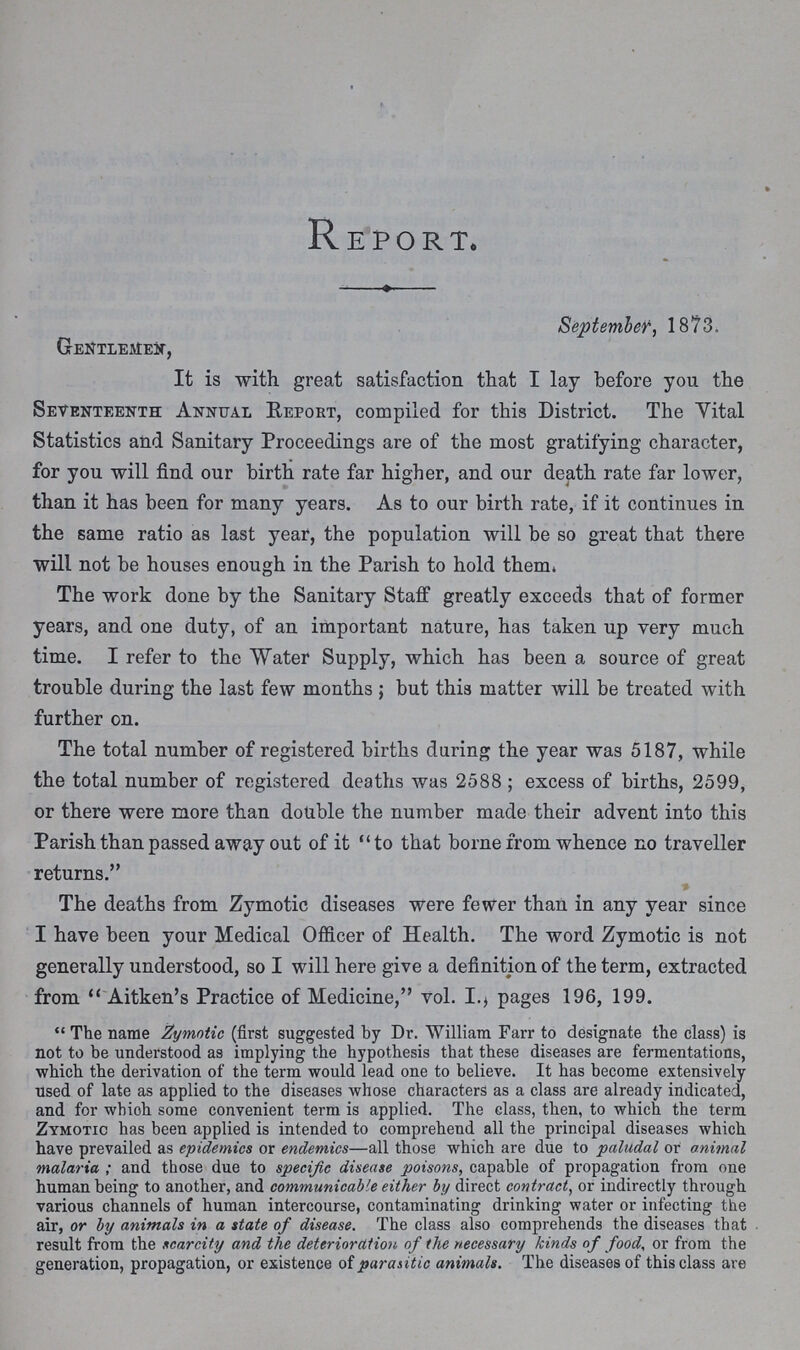 Report September, 1873. Gentlemen, It is with great satisfaction that I lay before you the Seventeenth Annual Report, compiled for this District. The Vital Statistics and Sanitary Proceedings are of the most gratifying character, for you will find our birth rate far higher, and our death rate far lower, than it has been for many years. As to our birth rate, if it continues in the same ratio as last year, the population will be so great that there will not be houses enough in the Parish to hold them. The work done by the Sanitary Staff greatly exceeds that of former years, and one duty, of an important nature, has taken up very much time. I refer to the Water Supply, which has been a source of great trouble during the last few months; but this matter will be treated with further on. The total number of registered births daring the year was 5187, while the total number of registered deaths was 2588 ; excess of births, 2599, or there were more than double the number made their advent into this Parish than passed away out of it to that borne from whence no traveller returns. The deaths from Zymotic diseases were fewer than in any year since I have been your Medical Officer of Health. The word Zymotic is not generally understood, so I will here give a definition of the term, extracted from  Aitken's Practice of Medicine, vol. I., pages 196, 199.  The name Zymotic (first suggested by Dr. William Farr to designate the class) is not to be understood as implying the hypothesis that these diseases are fermentations, which the derivation of the term would lead one to believe. It has become extensively used of late as applied to the diseases whose characters as a class are already indicated, and for whioh some convenient term is applied. The class, then, to which the term Zymotic has been applied is intended to comprehend all the principal diseases which have prevailed as epidemics or endemics—all those which are due to paludal or animal malaria; and those due to specific disease poisons, capable of propagation from one human being to another, and communicable either by direct contract, or indirectly through various channels of human intercourse, contaminating drinking water or infecting the air, or by animals in a state of disease. The class also comprehends the diseases that result from the scarcity and the deterioration of the necessary kinds of food, or from the generation, propagation, or existence of parasitic animals. The diseases of this class are