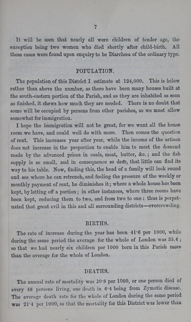 7 It will be seen that nearly all were children of tender age, the exception being two women who died shortly after child-birth. All these cases were found upon enquiry to be Diarrhoea of the ordinary type. POPULATION. The population of this District I estimate at 124,000. This is below rather than above the number, as there have been many houses built at the south-eastern portion of the Parish, and as they are inhabited as soon as finished, it shews how much they are needed. There is no doubt that some will be occupied by persons from other parishes, so we must allow somewhat for immigration. I hope the immigration will not be great, for we want all the house room we have, and could well do with more. Then comes the question of rent. This increases year after year, while the income of the artisan does not increase in the proportion to enable him to meet the demand made by the advanced prices in coals, meat, butter, &c.; and the fish supply is so small, and in consequence so dear, that little can find its way to his table. Now, finding this, the head of a family will look round and see where he can retrench, and feeling the pressure of the weekly or monthly payment of rent, he diminishes it; where a whole house has been kept, by letting off a portion; in other instances, where three rooms have been kept, reducing them to two, and from two to one : thus is perpet uated that great evil in this and all surrounding districts—overcrowding. BIRTHS. The rate of increase during the year has been 41.6 per 1000, while during the same period the average for the whole of London was 35.4 ; so that we had nearly six children per 1000 born in this Parish more than the average for the whole of London. DEATHS. The annual rate of mortality was 20.8 per 1000, or one person died of every 48 persons living, one death in 6.4 being from Zymotic disease. The average death rate for the whole of London during the same period was 21.4 per 1000, so that the mortality for this District was lower than