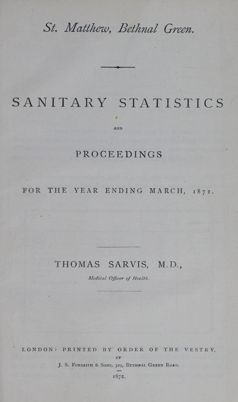 St. Matthew, Bethnal Green. SANITARY STATISTICS and PROCEEDINGS FOR THE YEAR ENDING MARCH, 1872. THOMAS SARVIS, M.D., Medical Officer of Health. LONDON: PRINTED BY ORDER OF THE VESTRY, by J. S. Forsaith & Sons, 329, Bethxal Green Road. 1872.