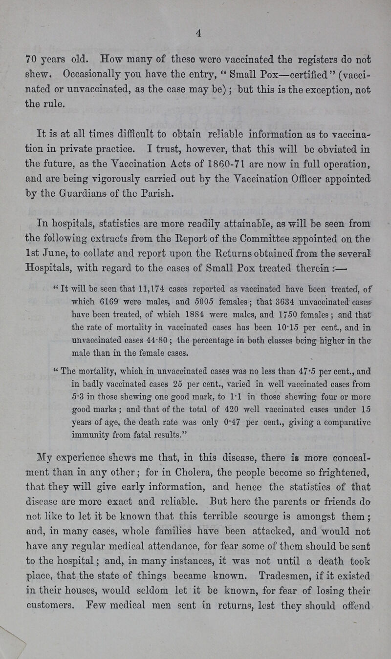 4 70 years old. How many of these were vaccinated the registers do not shew. Occasionally you have the entry, Small Pox—certified (vacci nated or unvaccinated, as the case may be); but this is the exception, not the rule. It is at all times difficult to obtain reliable information as to vaccina tion in private practice. I trust, however, that this will be obviated in the future, as the Yaccination Acts of 1860-71 are now in full operation, and are being vigorously carried out by the Vaccination Officer appointed by the Guardians of the Parish. In hospitals, statistics are more readily attainable, as will be seen from the following extracts from the Report of the Committee appointed on the 1st June, to collate and report upon the Returns obtained from the several Hospitals, with regard to the cases of Small Pox treated therein:— It will be seen that 11,174 cases reported as vaccinated have been treated, of which 6169 were males, and 5005 females; that 3634 unvaccinated cases have been treated, of which 1884 were males, and 1750 females; and that the rate of mortality in vaccinated cases has been 10.15 per cent., and in unvaccinated cases 44.80; the percentage in both classes being higher in the male than in the female cases. The mortality, which in unvaccinated cases was no less than 47.5 per cent., and in badly vaccinated cases 25 per cent., varied in well vaccinated cases from 5.3 in those shewing one good mark, to l.l in those shewing four or more good marks; and that of the total of 420 well vaccinated cases under 15 years of age, the death rate was only 0.47 per cent., giving a comparative immunity from fatal results. My experience shews me that, in this disease, there is more conceal ment than in any other; for in Cholera, the people become so frightened, that they will give early information, and hence the statistics of that disease are more exact and reliable. But here the parents or friends do not like to let it be known that this terrible scourge is amongst them ; and, in many cases, whole families have been attacked, and would not have any regular medical attendance, for fear some of them should be sent to the hospital; and, in many instances, it was not until a death took place, that the state of things became known. Tradesmen, if it existed in their houses, would seldom let it be known, for fear of losing their customers. Pew medical men sent in returns, lest they should offend