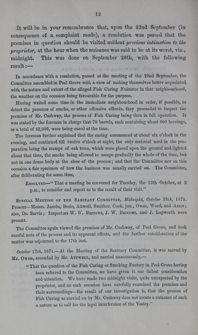 12 It will be in your remembrance that, upon the 22nd September (in consequence of a complaint made), a resolution was passed that the premises in question should be visited without previous intimation to the proprietor, at the hour when the nuisance was said to be at its worst, viz., midnight. This was done on September 26th, with the following result:— In accordance with a resolution, passed at the mooting of the 22nd September, the Committee assembled in Peel Grove with a view of making themselves better acquainted with the nature and extent of the alleged Fish Curing Nuisance in that neighbourhood, the weather on the occasion being favourable for the purpose. Having waited some time in the immediate neighbourhood in order, if possible, to detect the presence of smoke, or other offensive effluvia, they proceeded to inspect the premises of Mr. Cushway, the process of Fish Curing being then in full operation. It was stated by the foreman in charge that 70 barrels, each containing about 600 herrings, or a total of 42,000, were being cured at the time. The foreman further explained that the curing commenced at about six o'clook in the evening, and continued till twelve o'clock at night, the only material used in the pre paration being the stumps of oak trees, which were placed upon the ground and lighted about that time, the smoke being allowed to escape gradually the whole of the time, but not in one dense body at the close of the process; and that the Committee saw on this occasion a fair specimen of how the business was usually carried on. The Committee, after deliberating for some time, Resolved— That a meeting be convened for Tuesday, tho 13th Octobcr, at 3 p.m., to consider and report as to the result of their visit. Special Meeting of the Sanitary Committee, Midnight, October 13th, 1871. Present—Messrs. Jacobs, Beale, Attwell, Smither, Cook, jun., Owen, Ward, and Ames; also, Dr. Sarvis; Inspectors W. W, Burrows, J. W. Burrows, and J. Lapworth were present. The Committee again viewed the premises of Mr. Cushway, of Peel Greve, and took careful note of the process and its apparent effects, and the further consideration of the matter was adjourned to the 17th inst. October 17th, 1871.—At the Meeting of the Sanitary Committee, it was moved by Mr. Owen, seconded by Mr. Attwell, and carried unanimously,— That the question of the Fish Curing or Smoking Factory in Peel Grove having been referred to the Committee, we have given it our fullest consideration and attention. We have made two midnight visits, quite unexpected by the proprietor, and on each occasion have carefully examined the premises and their surroundings—the result of our investigation is, that the process of Fish Curing as carried on by Mr. Cushway does not create a nuisance of such a nature as to call for the legal interference of the Vestry.