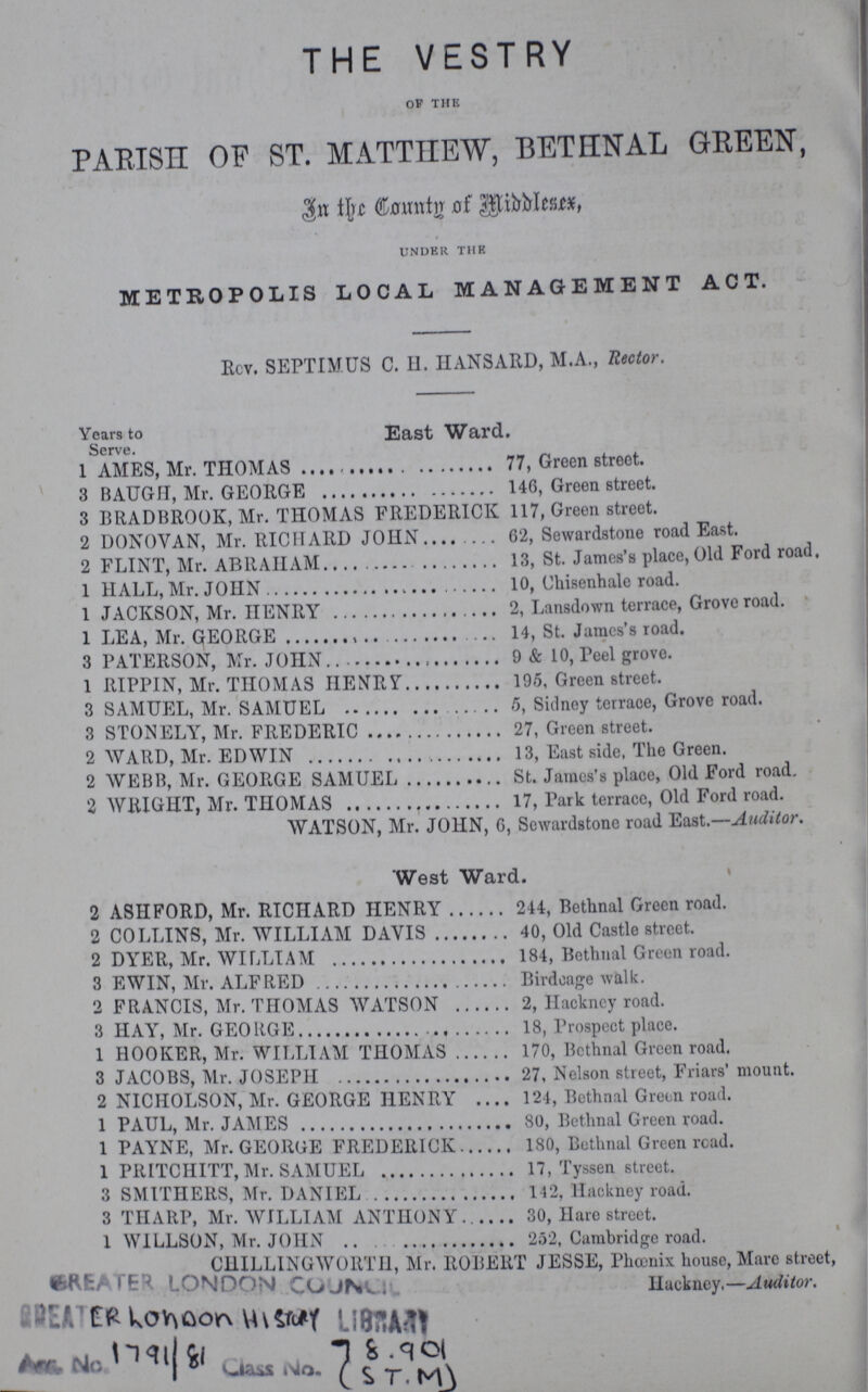 THE VESTRY OF THE PARISH ST. MATTHEW, BETHNAL GREEN, IN THE COUNTY OF MIDDLESEX. UNDER THE METROPOLIS LOCAL MANAGEMENT ACT. Rev. SEPTIMUS C. H. HANSARD, M.A., Rector. Years to East Ward. Serve. 1 AMES, Mr. THOMAS 77, Green street. 3 BAUGH, Mr. GEORGE 146, Green street. 3 BRADBROOK, Mr. THOMAS FREDERICK 117, Green street. 2 DONOVAN, Mr. RICHARD JOHN 62, Sewardstone road East. 2 FLINT, Mr. ABRAHAM 13, St. James's place, Old Ford road. 1 HALL, Mr. JOHN 10, Chisenhale road. 1 JACKSON, Mr. HENRY 2, Lansdown terrace, Grove road. 1 LEA, Mr. GEORGE 14, St. James's road. 3 PATERSON, Mr. JOHN 9 & 10, Peel grove. 1 RIPPIN, Mr. THOMAS HENRY 195, Green street. 3 SAMUEL, Mr. SAMUEL 5, Sidney terrace, Grove road. 3 STONELY, Mr. FREDERIC 27, Green street. 2 WARD, Mr. EDWIN 13, East side, The Green. 2 WEBB, Mr. GEORGE SAMUEL St. James's place, Old Ford road. 2 WRIGHT, Mr. THOMAS 17, Park terrace, Old Ford road. WATSON, Mr. JOHN, 6, Sewardstone road East.—Auditor. West Ward. 2 ASH FORD, Mr. RICHARD HENRY 244, Bethnal Green road. 2 COLLINS, Mr. WILLIAM DAVIS 40, Old Castle street. 2 DYER, Mr. WILLIAM 184, Bethnal Green road. 3 EWIN, Mr. ALFRED Birdcage walk. 2 FRANCIS, Mr. THOMAS WATSON 2, Hackney road. 3 HAY, Mr. GEORGE 18, Prospect place. 1 HOOKER, Mr. WILLIAM THOMAS 170, Bethnal Green road. 3 JACOBS, Mr. JOSEPH 27, Nelson street, Friars' mount. 2 NICHOLSON, Mr. GEORGE HENRY 124, Bethnal Green road. 1 PAUL, Mr. JAMES 80, Bethnal Green road. 1 PAYNE, Mr. GEORGE FREDERICK 180, Bethnal Green road. 1 PRITCHITT, Mr. SAMUEL 17, Tyssen street. 3 SMITHERS, Mr. DANIEL 142, Hackney road. 3 THARP, Mr. WILLIAM ANTHONY 30, Hare street. 1 WILLSON, Mr. JOHN 252, Cambridge road. CHILLINGWORTH, Mr. ROBERT JESSE, Phcenix house, Marc street, Huckney,—Auditor.