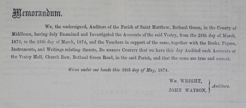 Memorandum. We, the undersigned, Auditors of the Parish of Saint Matthew, Bethnal Green, in the County of Middlesex, having duly Examined and Investigated the Accounts of the said Vestry, from the 25th day of March. 1873, to the 25th day of March, 1874, and the Vouchers in support of the same, together with the Books, Papers,. Instruments, and Writings relating thereto, Do hereby Certify that we have this day Audited such Accounts at the Vestry Hall, Church Row, Bethnal Green Road, in the said Parish, and that the same are true and corrcct. Given under our hands this 26th day of May, 1874. War. WRIGHT, ) I Auditors. JOHN WATSON, )
