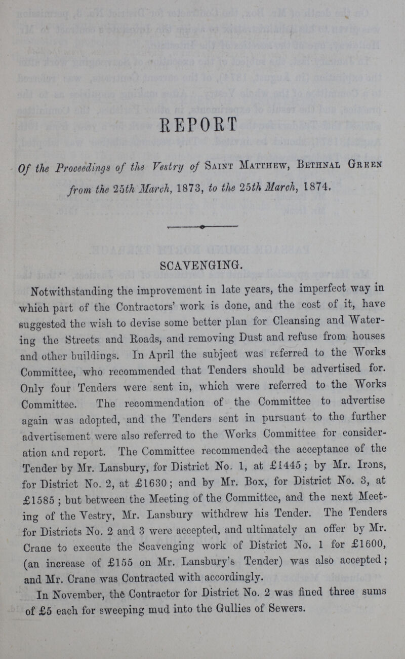 REPORT Of the Proceedings of the Vestry of Saint Matthew, Bethnal Green from the 25th March, 1873, to the 25th March, 1874. SCAVENGING. Notwithstanding the improvement in late years, the imperfect way in which part of the Contractors' work is done, and the cost of it, have suggested the wish to devise some better plan for Cleansing and Water ing the Streets and Roads, and removing Dust and refuse from houses and other buildings. In April the subject was referred to the Works Committee, who recommended that Tenders should be advertised for. Only four Tenders were sent in, which were referred to the Works Committee. The recommendation of the Committee to advertise again was adopted, and the Tenders sent in pursuant to the further advertisement were also referred to the Works Committee for consider ation and report. The Committee recommended the acceptance of the Tender by Mr. Lansbury, for District No. 1, at £1445 ; by Mr. Irons, for District No. 2, at £1630; and by Mr. Box, for District No. 3, at £1585 ; but between the Meeting of the Committee, and the next Meet ing of the Vestry, Mr. Lansbury withdrew his Tender. The Tenders for Districts No. 2 and 3 were accepted, and ultimately an offer by Mr. Crane to execute the Scavenging work of District No. 1 for £1600, (an increase of £155 on Mr. Lansbury's Tender) was also accepted; and Mr. Crane was Contracted with accordingly. In November, the Contractor for District No. 2 was fined three sums of £5 each for sweeping mud into the Gullies of Sewers.