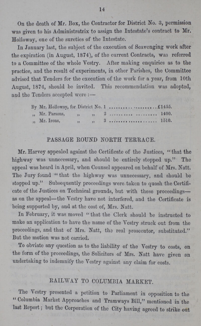 14 On the death of Mr. Box, the Contractor for District No. 3, permission was given to his Administratrix to assign the Intestate's contract to Mr. Holloway one of the sureties of the Intestate. In January last, the subject of the execution of Scavenging work after the expiration (in August, 1874), of the current Contracts, was referred to a Committee of the whole Vestry. After making enquiries as to the practice, and the result of experiments, in other Parishes, the Committee advised that Tenders for the execution of the work for a year, from 10th August, 1874, should bo invited. This recommendation was adopted, and the Tenders accepted were: — By Mr. Holloway, for District No. 1 £1455. „ Mr. Parsons, „ „ 2 1400. „ Mr. Irons, „ „ 3 1510. PASSAGE ROUND NORTH TERRACE. Mr. Harvey appealed against the Certificate of the Justices, that the highway was unnecessary, and should be entirely stopped up. The appeal was heard in April, when Counsel appeared on behalf of Mrs. Natt. The Jury found that the highway was unnecessary, and should be stopped up. Subsequently proceedings were taken to quosh the Certifi cate of the Justices on Technical grounds, but with those proceedings— as on the appeal—the Vestry have not interfered, and the Certificate is being supported by, and at the cost of, Mrs. Natt. In February, it was moved that the Clerk should be instructed to make an application to have the name of the Vestry struck out from the proceedings, and that of Mrs. Natt, ths real prosecutor, substituted. But the motion was not carried. To obviate any question as to the liability of the Vestry to costs, on the form of the proceedings, the Solicitors of Mrs. Natt have given on undertaking to indemnify the Vestry against any claim for costs. RAILWAY TO COLUMBIA MARKET. The Vestry presented a petition to Parliament in opposition to the Columbia Market Approaches and Tramways Bill, mentioned in the last Report; but the Corporation of the City having agreed to strike out