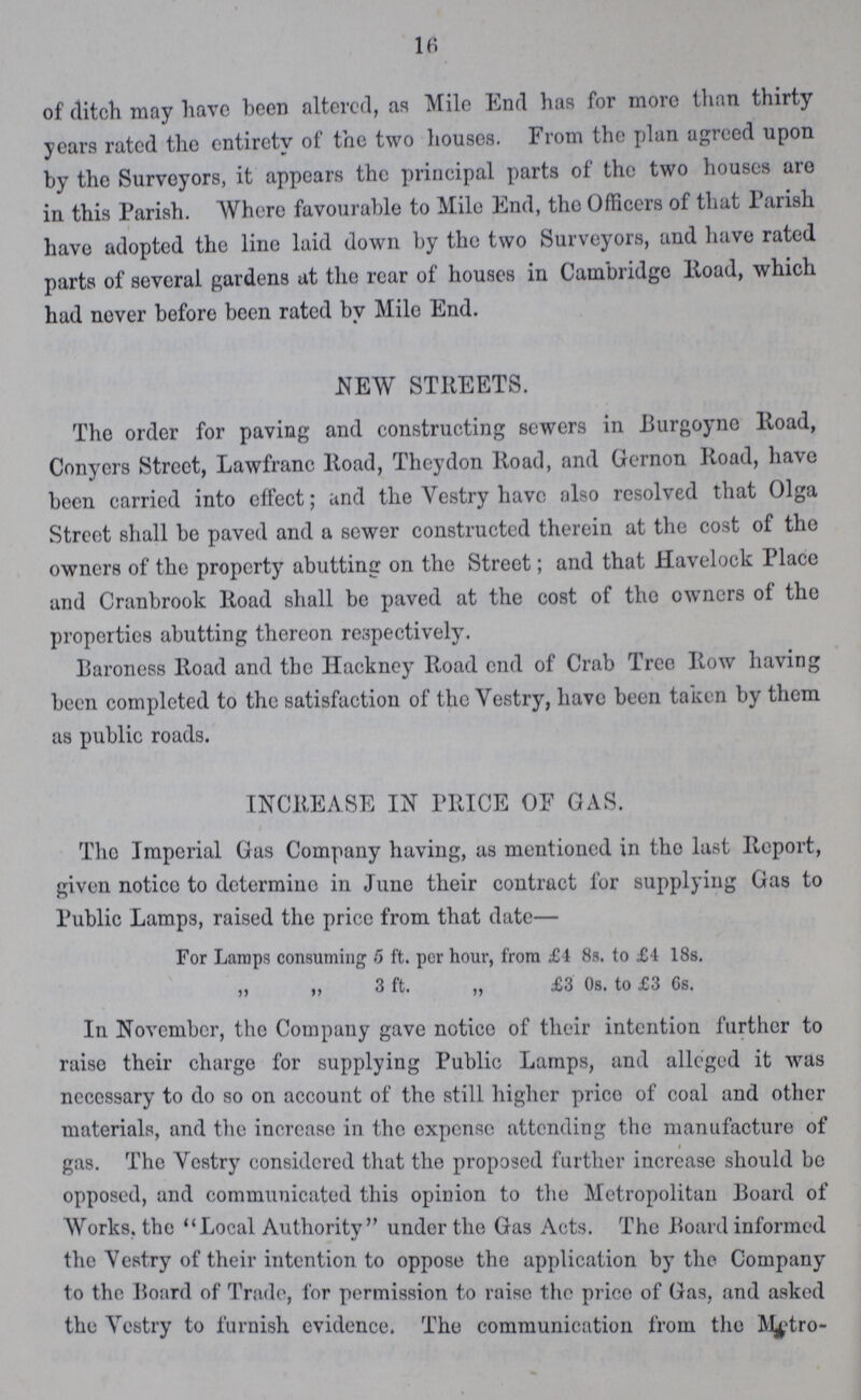 16 of ditch may have been altered, as Mile End has for more than thirty years rated the entirety of the two houses. From the plan agreed upon by the Surveyors, it appears the principal parts of tho two houses are in this Parish. Where favourable to Mile End, tho Officers of that Parish have adopted the line laid down by the two Surveyors, and have rated parts of several gardens at the rear of houses in Cambridge Road, which had never before been rated by Milo End. NEW STREETS. The order for paving and constructing sewers in Burgoyno Road, Conyers Street, Lawfranc Road, Theydon Road, and Gernon Road, have been carried into effect; and the Vestry have also resolved that Olga Street shall be paved and a sewer constructed therein at the cost of the owners of the property abutting on the Street; and that Havelock Place and Cranbrook Road shall be paved at the cost of the owners of the properties abutting thereon respectively. Baroness Road and the Hackney Road end of Crab Tree Row having been completed to the satisfaction of the Vestry, have been taken by them as public roads. INCREASE IN PRICE OF GAS. The Imperial Gas Company having, as mentioned in tho last Report, given notico to determine in June their contract for supplying Gas to Public Lamps, raised the price from that date— For Lamps consuming 5 ft. per hour, from £4 8s. to £4 18s. „ i, 3 ft. „ £3 Os. to £3 6s. In November, the Company gave notico of their intention farther to raise their charge for supplying Public Lamps, and alleged it was necessary to do so on account of the still higher price of coal and other materials, and the increase in tho expense attending the manufacture of gas. The Vestry considered that the proposed further increase should bo opposed, and communicated this opinion to the Metropolitan Board of Works, the Local Authority under the Gas Acts. The Board informed the \ estry of their intention to oppose the application by the Company to the Board of Trade, for permission to raise the price of Gas, and asked the \ estry to furnish evidence. The communication from the Metro-