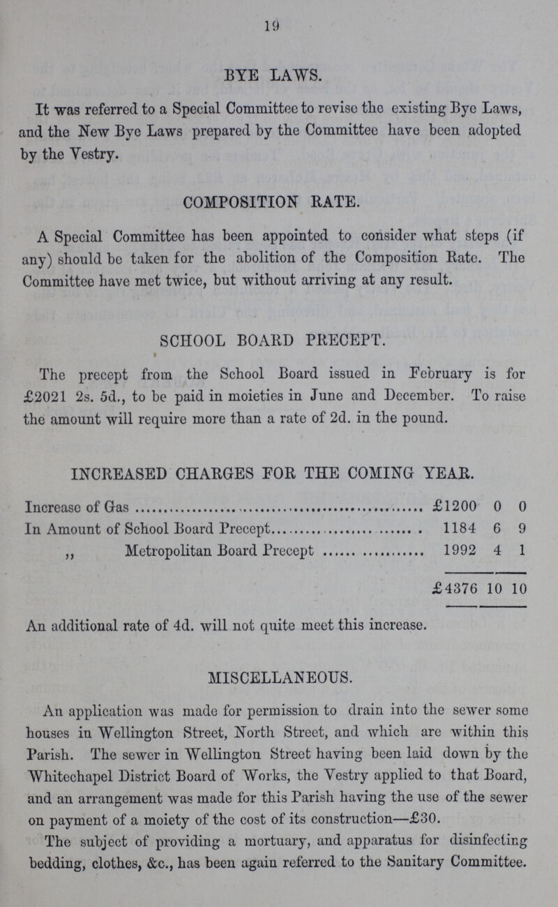 19 BYE LAWS. It was referred to a Special Committee to revise the existing Bye Laws, and the New Bye Laws prepared by the Committee have been adopted by the Yestry. COMPOSITION RATE. A Special Committee has been appointed to consider what steps (if any) should be taken for the abolition of the Composition Rate. The Committee have met twice, but without arriving at any result. SCHOOL BOARD PRECEPT. The precept from the School Board issued in February is for £2021 2s. 5d., to be paid in moieties in June and December. To raise the amount will require more than a rate of 2d. in the pound. INCREASED CHARGES FOR THE COMING YEAR. £1200 0 0 In Amount of School Board Precept 1184 6 9 ,, Metropolitan Board Precept 1992 4 1 £4376 10 10 An additional rate of 4d. will not quite meet this increase. MISCELLANEOUS. An application was made for permission to drain into the sewer some houses in Wellington Street, North Street, and which are within this Parish. The sewer in Wellington Street having been laid down by the Whitechapel District Board of Works, the Vestry applied to that Board, and an arrangement was made for this Parish having the use of the sewer on payment of a moiety of the cost of its construction—£30. The subject of providing a mortuary, and apparatus for disinfecting bedding, clothes, &c., has been again referred to the Sanitary Committee.