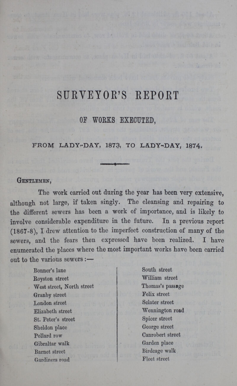 SURVEYOR'S REPORT OF WORKS EXECUTED, FROM LADY-DAY, 1873, TO LADY-DAY, 1874. Gentlemen, The work carried out during the year has been very extensive, although not large, if taken singly. The cleansing and repairing to the different sewers has been a work of importance, and is likely to involve considerable expenditure in the future. In a previous report (1867-8), I drew attention to the imperfect construction of many of the sewers, and the fears then expressed have been realized. I have enumerated the places where the most important works have been carried out to the various sewers:— Bonner's lane Royston street West street, North street Granby street London street Elizabeth street St. Peter's street Sheldon place Pollard row Gibraltar walk Barnet street Gardincrs road South streot William street Thomas's passage Felix street Sclater street Wennington road Spicer street George street Canrobert street Garden place Birdcage walk Fleet street