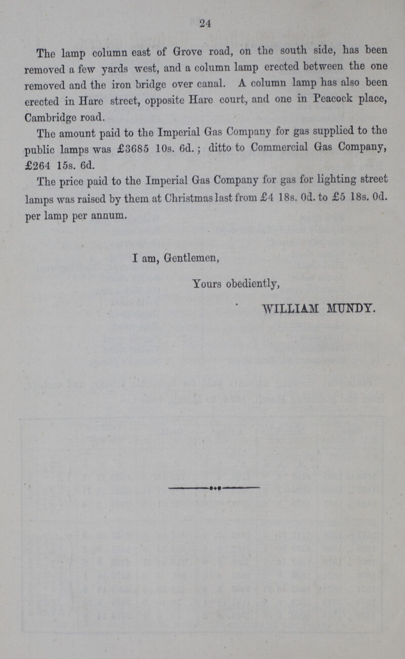 24 The lamp column east of Grove road, on the south side, has been removed a few yards west, and a column lamp erected between the one removed and the iron bridge over canal. A column lamp has also been erected in Hare street, opposite Hare court, and one in Peacock place, Cambridge road. The amount paid to the Imperial Gas Company for gas supplied to the public lamps was £3685 10s. 6d.; ditto to Commercial Gas Company, £264 15s. 6d. The price paid to the Imperial Gas Company for gas for lighting street lamps was raised by them at Christmas last from £4 18s. 0d. to £5 18s. 0d. per lamp per annum. I am, Gentlemen, Yours obediently, WILLIAM MUNDY.