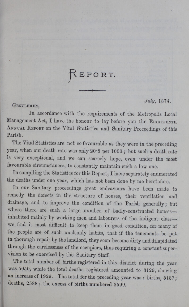 Report. July. 1874. Gentlemen, In accordance with the requirements of the Metropolis Local Management Act, I have the honour to lay before you the Eighteenth: Annual Report on the Vital Statistics and Sanitary Proceedings of this Parish. The Vital Statistics are not so favourable as they were in the preceding year, when our death rate was only 20.8 per 1000; but such a death rate is very exceptional, and we can scarcely hope, even under the most favourable circumstances, to constantly maintain such a low one. In compiling the Statistics for this Report, I have separately enumerated the deaths under one year, which has not been done by me heretofore. In our Sanitary proceedings great endeavours have been made to remedy the defects in the structure of houses, their ventilation and drainage, and to improve the condition of the Parish generally; but where there are such a large number of badly-constructed houses— inhabited mainly by working men and labourers of the indigent class— we find it most difficult to keep them in good condition, for many of the people are of such uncleanly habits, that if the tenements be put in thorough repair by the landlord, they soon become dirty and dilapidated through the carelessness of the occupiers, thus requiring a constant super vision to be exercised by the Sanitary Staff. The total number of births registered in this district during the year was 5050, while the total deaths registered amounted to 3129, shewing an increase of 1929. The total for the preceding year was: births, 5187; deaths, 2588; the excess of births numbered 2599.