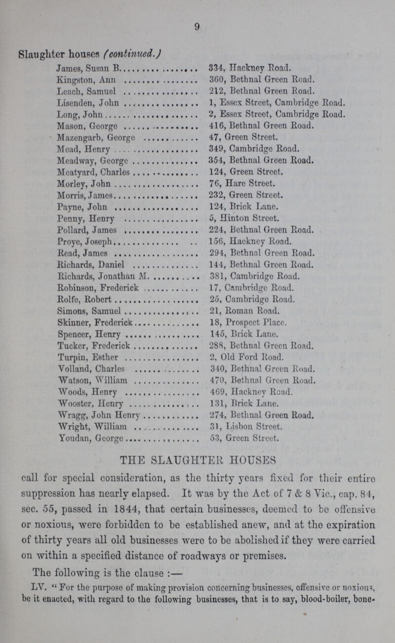 9 Slaughter houses (continued.) James, Susan B 334, Hackney Road. Kingston, Ann 360, Bethnal Green Road. Leach, Samuel 212, Bethnal Green Boad. Lisenden, John 1, Essex Street, Cambridge Road. Long, John 2, Essex Street, Cambridge Road. Mason, George 416, Bethnal Green Road. Mazengarb, George 47, Green Street. Mead, Henry 349, Cambridge Road. Meadway, George 354, Bethnal Green Road. Meatyard, Charles 124, Green Street. Morley, John 76, Hare Street. Morris, James 232, Green Street. Payne, John 124, Brick Lane. Penny, Henry 5, Hinton Street. Pollard, James 224, Bethnal Green Road. Proye, Joseph 156, Hackney Road. Read, James 294, Bethnal Green Road. Richards, Daniel 144, Bethnal Green Road. Richards, Jonathan M 381, Cambridge Road. Robinson, Frederick 17, Cambridge Road. Rolfe, Robert 25, Cambridge Road. Simons, Samuel 21, Roman Road. Skinner, Frederick 18, Prospect Place. Spencer, Henry 145, Brick Lane. Tucker, Frederick 288, Bethnal Green Road. Turpin, Esther 2, Old Ford Road. Volland, Charles 340, Bethnal Green Road. Watson, William 470, Bethnal Green Road. Woods, Henry 469, Hackney Road. Wooster, Henry 131, Brick Lane. Wragg, John Henry 274, Bethnal Green Road. Wright, William 31, Lisbon Street. Youdan, Georage 53, Green Street THE SLAUGHTER HOUSES call for special consideration, as the thirty years fixed for their entire suppression has nearly elapsed. It was by the Act of 7 & 8 Vic., cap. 84, sec. 55, passed in 1844, that certain businesses, deemed to be offensive or noxious, were forbidden to be established anew, and at the expiration of thirty years all old businesses were to be abolished if they were carried on within a specified distance of roadways or premises. The following is the clause:— LV. For the purpose of making provision concerning businesses, offensive or noxious, be it enactcd, with regard to the following businesses, that is to say, blood-boiler, bone-