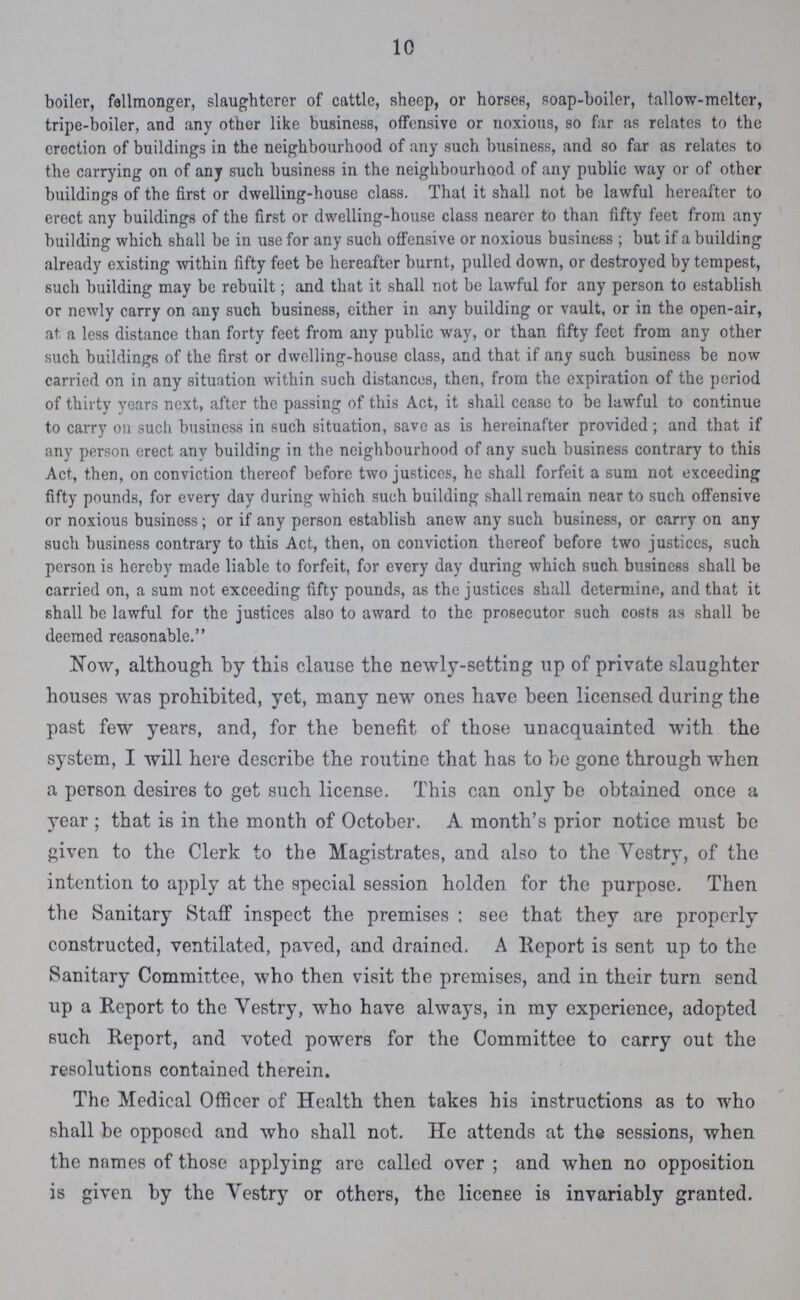 10 boiler, fellmonger, slaughterer of cattle, sheep, or horses, soap-boiler, tallow-melter, tripe-boiler, and any other like business, offensive or noxious, so far as relates to the erection of buildings in the neighbourhood of any such business, and so far as relates to the carrying on of any such business in the neighbourhood of any public way or of other buildings of the first or dwelling-house class. That it shall not be lawful hereafter to erect any buildings of the first or dwelling-house class nearer to than fifty feet from any building which shall be in use for any such offensive or noxious business ; but if a building already existing within fifty feet be hereafter burnt, pulled down, or destroyed by tempest, such building may be rebuilt; and that it shall not be lawful for any person to establish or newly carry on any such business, either in any building or vault, or in the open-air, at. a less distance than forty feet from any public way, or than fifty feet from any other such buildings of the first or dwelling-house class, and that if any such business be now carried on in any situation within such distances, then, from the expiration of the period of thirty years next, after the passing of this Act, it shall cease to be lawful to continue to carry on such business in such situation, save as is hereinafter provided; and that if any person erect any building in the neighbourhood of any such business contrary to this Act, then, on conviction thereof before two justices, he shall forfeit a sum not exceeding fifty pounds, for every day during which such building shall remain near to such offensive or noxious business; or if any person establish anew any such business, or carry on any such business contrary to this Act, then, on conviction thereof before two justices, such person is hereby made liable to forfeit, for every day during which such business shall be carried on, a sum not exceeding fifty pounds, as the justices shall determine, and that it shall be lawful for the justices also to award to the prosecutor such costs as shall be deemed reasonable. Now, although by this clause the newly-setting up of private slaughter houses was prohibited, yet, many new ones have been licensed during the past few years, and, for the benefit of those unacquainted with the system, I will here describe the routine that has to be gone through when a person desires to get such license. This can only be obtained once a year; that is in the month of October. A month's prior notice must be given to the Clerk to the Magistrates, and also to the Vestry, of the intention to apply at the special session holden for the purpose. Then the Sanitary Staff inspect the premises; see that they are properly constructed, ventilated, paved, and drained. A Report is sent up to the Sanitary Committee, who then visit the premises, and in their turn send up a Report to the Vestry, who have always, in my experience, adopted such Report, and voted powers for the Committee to carry out the resolutions contained therein. The Medical Officer of Health then takes his instructions as to who shall be opposed and who shall not. He attends at the sessions, when the names of those applying are called over; and when no opposition is given by the Vestry or others, the license is invariably granted.
