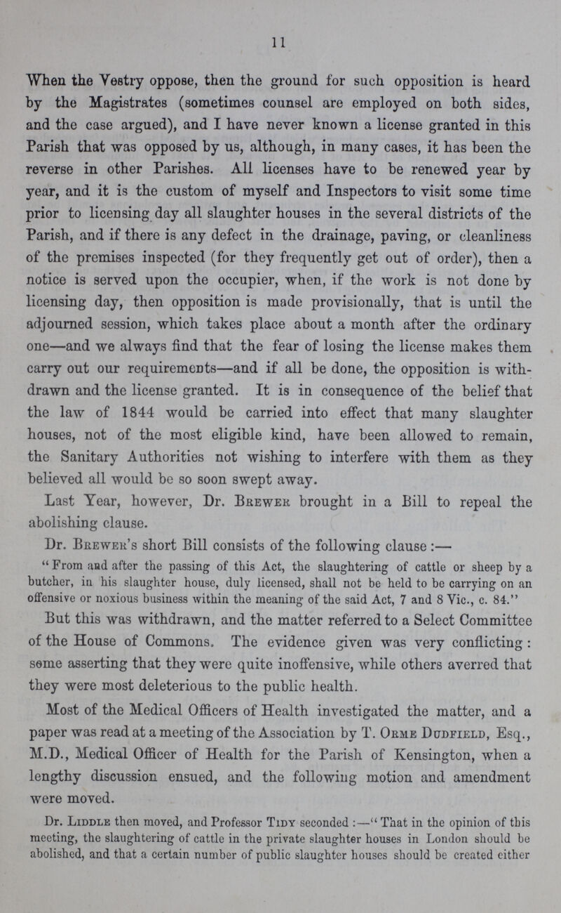 11 When the vestry oppose, then the ground for such opposition is heard by the Magistrates (sometimes counsel are employed on both sides, and the case argued), and I have never known a license granted in this Parish that was opposed by us, although, in many cases, it has been the reverse in other Parishes. All licenses have to be renewed year by year, and it is the custom of myself and Inspectors to visit some time prior to licensing day all slaughter houses in the several districts of the Parish, and if there is any defect in the drainage, paving, or cleanliness of the premises inspected (for they frequently get out of order), then a notice is served upon the occupier, when, if the work is not done by licensing day, then opposition is made provisionally, that is until the adjourned session, which takes place about a month after the ordinary one—and we always find that the fear of losing the license makes them carry out our requirements—and if all be done, the opposition is with drawn and the license granted. It is in consequence of the belief that the law of 1844 would be carried into effect that many slaughter houses, not of the most eligible kind, have been allowed to remain, the Sanitary Authorities not wishing to interfere with them as they believed all would be so soon swept away. Last Year, however, Dr. Brewer brought in a Bill to repeal the abolishing clause. Dr. Brewer's short Bill consists of the following clause:— From and after the passing of this Act, the slaughtering of cattle or sheep by a butcher, in his slaughter house, duly licensed, shall not be held to be carrying on an offensive or noxious business within the meaning of the said Act, 7 and 8 Vic., c. 84. But this was withdrawn, and the matter referred to a Select Committee of the House of Commons, The evidence given was very conflicting : seme asserting that they were quite inoffensive, while others averred that they were most deleterious to the public health. Most of the Medical Officers of Health investigated the matter, and a paper was read at a meeting of the Association by T. Orme Dodfield, Esq., M.D., Medical Officer of Health for the Parish of Kensington, when a lengthy discussion ensued, and the following motion and amendment were moved. Dr. Liddle then moved, and Professor Tidy seconded:— That in the opinion of this meeting, the slaughtering of cattle in the private slaughter houses in London should be abolished, and that a certain number of public slaughter houses should be created either