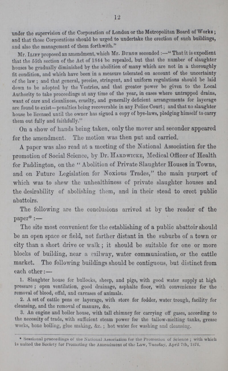 12 under the supervision of the Corporation of London or the Metropolitan Board of Work; and that those Corporations should be urged to undertake the erection of such buildings, and also the management of them forthwith. Mr. Iliff proposed an amendment, which Mr. Burge seconded:—' That it is expedient that the 55th section of the Act of 1844 be repealed, but that the number of slaughter houses be gradually diminished by the abolition of many which are not in a thoroughly fit condition, and which have been in a measure tolerated on account of the uncertainty of the law ; and that general, precise, stringent, and uniform regulations should be laid down to be adopted by the Vestries, and that greater power be given to the Local Authority to take proceedings at any time of the year, in cases where untrapped drains, want of care and cleanliness, cruelty, and generally deficient arrangements for layerage are found to exist—penalties being recoverable in any Police Court; and that no slaughter house be licensed until the owner has signed a copy of bye-laws, pledging himself to carry them out fully and faithfully. On a show of hands being taken, only the mover and seconder appeared for the amendment. The motion was then put and carried. A paper was also read at a meeting of the National Association for the promotion of Social Science, by Dr. Hardwicke, Medical Officer of Health for Paddington, on the Abolition of Private Slaughter Houses in Towns, and on Future Legislation for Noxious Trades, the main purport of which was to shew the unhealthiness of private slaughter houses and the desirability of abolishing them, and in their stead to erect public abattoirs. The following are the conclusions arrived at by the reader of the paper*:— The site most convenient for the establishing of a public abattoir should be an open space or field, not farther distant in the suburbs of a town or city than a short drive or walk; it should be suitable for one or more blocks of building, near a railway, water communication, or the cattle market. Tho following buildings should be contiguous, but distinct from each other:— 1. Slaughter house for bullocks, sheep, and pigs, with good water supply at high pressure; open ventilation, good drainage, asphalte floor, with convenience for the removal of blood, offal, and carcases of animals. 2. A set of cattle pens or layerage, with store for fodder, water trough, facility for cleansing, and the removal of manure, &c. 3. An engine and boiler house, with tall chimney for carrying off gases, according to the necessity of trade, with sufficient steam power for the tallow-melting tanks, grease works, bone boiling, glue making, &c. ; hot water for washing and cleansiug. * Sessional proceeding)* of the National Association for the Promotion of Science; with which is united tho Society for Promoting tho Amendment of the Law, Tuesday, April 7th, 1874.