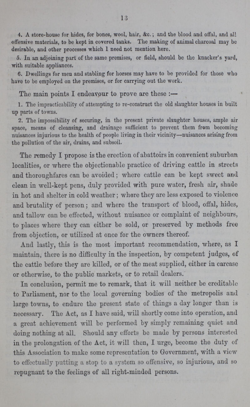 13 4. A store-house for hide3, for bones, wool, hair, &c.; and the blood and offal, and all offensive materials, to be kept in covered tanks. The making of animal charcoal may be desirable, and other processes which 1 need not mention here. 5. In an adjoining part of the same premises, or field, should be the knacker's yard, with suitable appliances. 6. Dwellings for men and stabling for horses may have to be provided for those who have to be employed on the premises, or for carrying out the work. The main points I endeavour to prove are these:— 1. The impracticability of attempting to re-construct the old slaughter houses in built up parts of towns. 2. The impossibility of securing, in the present private slaughter houses, ample air space, means of cleansing, and drainage sufficient to prevent them from becoming nuisances injurious to the health of people living in their vicinity—nuisances arising from the pollution of the air, drains, and subsoil. The remedy I propose is the erection of abattoirs in convenient suburban localities, or where the objectionable practice of driving cattle in streets and thoroughfares can be avoided; where cattle can be kept sweet and clean in well-kept pens, duly provided with pure water, fresh air, shade in hot and shelter in cold weather; where they are less exposed to violence and brutality of person; and where the transport of blood, offal, hides, and tallow can be effected, without nuisance or complaint of neighbours, to places where they can either be sold, or preserved by methods free from objection, or utilized at once for the owners thereof. And lastly, this is the most important recommendation, where, as I maintain, there is no difficulty in the inspection, by competent judges, of the cattle before they are killed, or of the meat supplied, either in carcase or otherwise, to the public markets, or to retail dealers. In conclusion, permit me to remark, that it will neither be creditable to Parliament, nor to the local governing bodies of the metropolis and large towns, to endure the present state of things a day longer than is necessary. The Act, as I have said, will shortly come into operation, and a great achievement will be performed by simply remaining quiet and doing nothing at all. Should any efforts be made by persons interested in the prolongation of the Act, it will then, I urge, become the duty of this Association to make some representation to Government, with a view to effectually putting a stop to a system so offensive, so injurious, and so repugnant to the feelings of all right-minded persons.