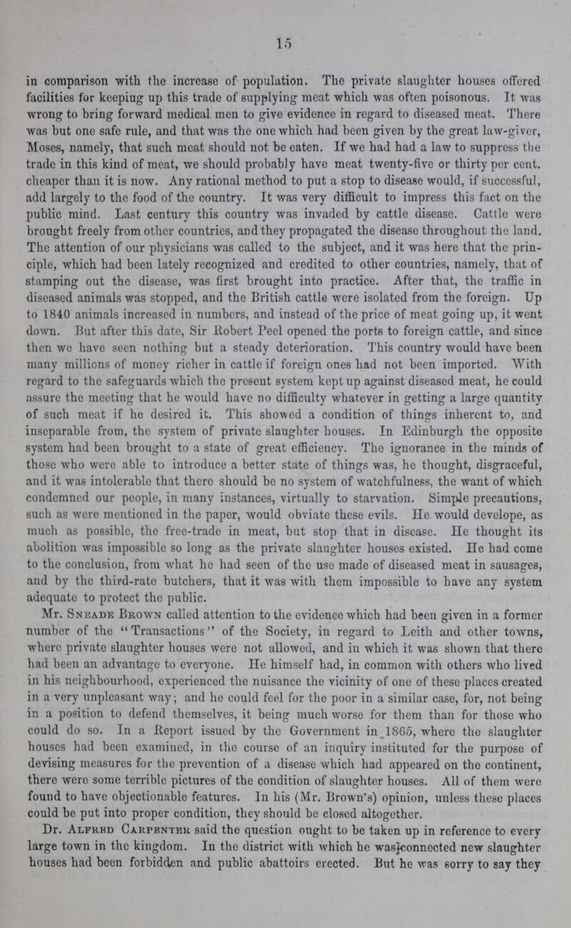 15 in comparison with the increase of population. The private slaughter houses offered facilities for keeping up this trade of supplying meat which was often poisonous. It was wrong to bring forward medical men to give evidence in regard to diseased meat. There was but one safe rule, and that was the one which had been given by the great law-giver, Moses, namely, that such meat should not be eaten. If we had had a law to suppress the trade in this kind of meat, we should probably have meat twenty-five or thirty per cent. cheaper than it is now. Any rational method to put a stop to disease would, if successful, add largely to the food of the country. It was very difficult to impress this fact on the public mind. Last century this country was invaded by cattle disease. Cattle were brought freely from other countries, and they propagated the disease throughout the land. The attention of our physicians was called to the subject, and it was here that the prin ciple, which had been lately recognized and credited to other countries, namely, that of stamping out the disease, was first brought into practice. After that, the traffic in diseased animals was stopped, and the British cattle were isolated from the foreign. Up to 1840 animals increased in numbers, and instead of the price of meat going up, it went down. But after this date, Sir Robert Peel opened the ports to foreign cattle, and since then we have seen nothing but a steady deterioration. This country would have been many millions of money richer in cattle if foreign ones had not been imported. With regard to the safeguards which the present system kept up against diseased meat, he could assure the meeting that he would have no difficulty whatever in getting a large quantity of such meat if he desired it. This showed a condition of things inherent to, and inseparable from, the system of private slaughter houses. In Edinburgh the opposite system had been brought to a state of great efficiency. The ignorance in the minds of those who were able to introduce a better state of things was, he thought, disgraceful, and it was intolerable that there should be no system of watchfulness, the want of which condemned our people, in many instances, virtually to starvation. Simple precautions, such as were mentioned in the paper, would obviate these evils. He would develope, as much as possible, the free-trade in meat, but stop that in disease. He thought its abolition was impossible so long as the private slaughter houses existed. He had come to the conclusion, from what he had seen of the use made of diseased meat in sausages, and by the third-rate butchers, that it was with them impossible to have any system adequate to protect the public. Mr. Sneade Brown called attention to the evidence which had been given in a former number of the Transactions of the Society, in regard to Leith and other towns, where private slaughter houses were not allowed, and in which it was shown that there had been an advantage to everyone. He himself had, in common with others who lived in his neighbourhood, experienced the nuisance the vicinity of one of these places created in a very unpleasant way; and he could feel for the poor in a similar case, for, not being in a position to defend themselves, it being much worse for them than for those who could do so. In a Report issued by the Government in 1865, where the slaughter houses had been examined, in the course of an inquiry instituted for the purpose of devising measures for the prevention of a disease which had appeared on the continent, there were some terrible pictures of the condition of slaughter houses. All of them were found to have objectionable features. In his (Mr. Brown's) opinion, unless these places could be put into proper condition, they should be closed altogether. Dr. Alfred Carpenter said the question ought to be taken up in reference to every large town in the kingdom. In the district with which he was connected new slaughter houses had been forbidden and public abattoirs erected. But he was sorry to say they