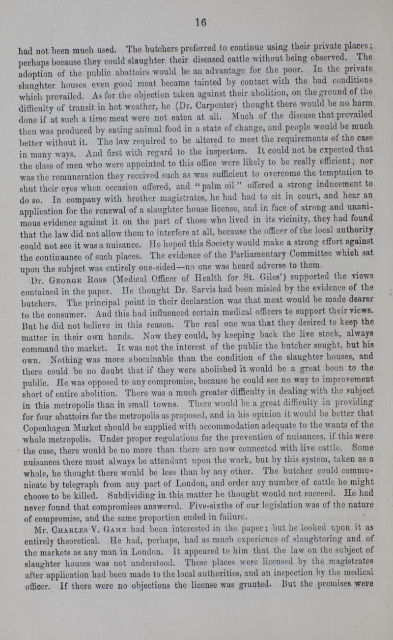 16 had not been much used. The butchers preferred to continue using their private places; perhaps because they could slaughter their diseased cattle without being observed. The adoption of the public abattoirs would be an advantage for the poor. In the private slaughter houses even good meat became tainted by contact with the bad conditions which prevailed. As for the objection taken against their abolition, on the ground of the difficulty of transit in hot weather, he (Dr. Carpenter) thought there would be no harm done if at such a time meat were not eaten at all. Much of the disease that prevailed then was produced by eating animal food in a state of change, and people would be much better without it. The law required to be altered to meet the requirements of the case in many ways. And first with regard to the inspectors. It could not be cxpected that the class of men who were appointed to this office were likely to be really efficient; nor was the remuneration they received such as was sufficient to overcome the temptation to shut their eyes when occasion offered, and palm oil offered a strong inducement to do so. In company with brother magistrates, he had had to ait in court, and hear an application for the renewal of a slaughter house license, and in face of strong and unani mous evidence against it on the part of those who lived in its vicinity, they had found that the law did not allow them to interfere at all, because the officer of the local authority could not see it was a nuisance. He hoped this Society would make a strong effort against the continuance of such places. The evidence of the Parliamentary Committee which sat upon the subject was entirely one-sided—no one was heard adverse to them. Dr. George Ross (Medical Officer of Health for St. Giles') supported the views contained in the paper. lie thought Dr. Sarvis had been misled by the evidence of the butchers. The principal point in their declaration was that meat would be made dearer to the consumer. And this had influenced certain medical officers to support their views. But he did not believe in this reason. The real one was that they desired to keep the matter in their own hands. Now they could, by keeping back the live stock, always command the market. It was not the interest of the public the butcher sought, but his own. Nothing was more abominable than the condition of the slaughter houses, and there could be no doubt that if they were abolished it would be a great boon to the public. He was opposed to any compromise, because he could see no way to improvement short of entire abolition. There was a much greater difficulty in dealing with the subject in this metropolis than in small towns. There would be a great difficulty in providing for four abattoirs for the metropolis as proposed, and in his opinion it would be better that Copenhagen Market should be supplied with accommodation adequate to the wants of the whole metropolis. Under proper regulations for the prevention of nuisances, if this were the case, there would be no more than there are now connected with live cattle. Some nuisances there must always be attendant upon the work, but by this system, taken as a whole, he thought there would be less than by any other. The butcher could commu nicate by telegraph from any part of London, and order any number of cattle he might choose to be killed. Subdividing in this matter he thought would not succeed. He had never found that compromises answered. Five-sixths of our legislation was of the nature of compromise, and the same proportion ended in faiiure. Mr. Charles V. Game had been interested in the paper; but he looked upon it as entirely theoretical. He had, perhaps, had as much experience of slaughtering and of the markets as any man in London. It appeared to him that the law on the subject of slaughter houses was not understood. These places were licensed by the magistrates after application had been made to the local authorities, and an inspection by the medical officer. If there were no objections the license was granted. But the premises were