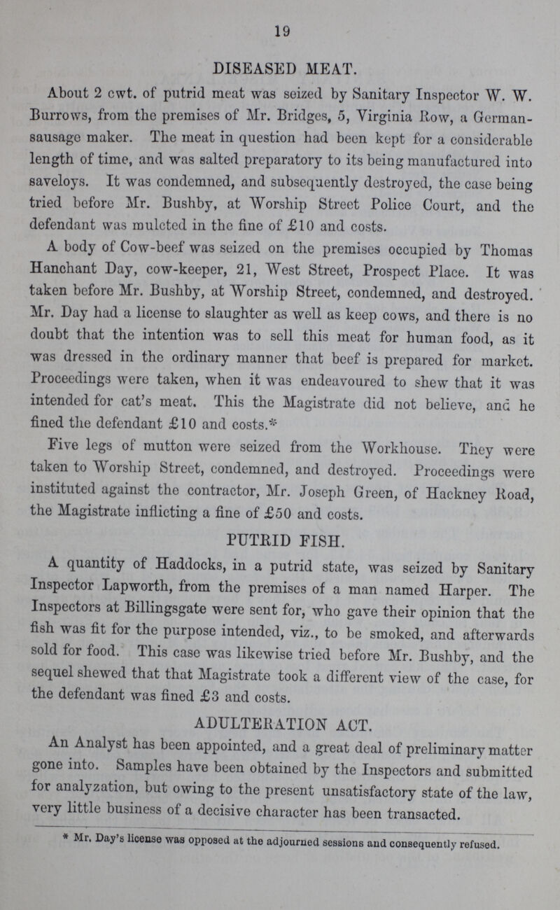 19 DISEASED MEAT. About 2 cwt. of putrid meat was seized by Sanitary Inspector W. W. Burrows, from the premises of Mr. Bridges, 5, Virginia Row, a German sausage maker. The meat in question had been kept for a considerable length of time, and was salted preparatory to its being manufactured into saveloys. It was condemned, and subsequently destroyed, the case being tried before Mr. Bushby, at Worship Street Police Court, and the defendant was mulcted in the fine of £10 and costs. A body of Cow-beef was seized on the premises occupied by Thomas Hanchant Day, cow-keeper, 21, West Street, Prospect Place. It was taken before Mr. Bushby, at Worship Street, condemned, and destroyed. Mr. Day had a license to slaughter as well as keep cows, and there is no doubt that the intention was to sell this meat for human food, as it was dressed in the ordinary manner that beef is prepared for market. Proceedings were taken, when it was endeavoured to shew that it was intended for cat's meat. This the Magistrate did not believe, and he fined the defendant £10 and costs.* Five legs of mutton were seized from the Workhouse. They were taken to Worship Street, condemned, and destroyed. Proceedings were instituted against the contractor, Mr. Joseph Green, of Hackney Road, the Magistrate inflicting a fine of £50 and costs. PUTRID FISH. A quantity of Haddocks, in a putrid state, was seized by Sanitary Inspector Lapworth, from the premises of a man named Harper. The Inspectors at Billingsgate were sent for, who gave their opinion that the fish was fit for the purpose intended, viz., to be smoked, and afterwards sold for food. This case was likewise tried before Mr. Bushby, and the sequel shewed that that Magistrate took a different view of the case, for the defendant was fined £3 and costs. ADULTERATION ACT. An Analyst has been appointed, and a great deal of preliminary matter gone into. Samples have been obtained by the Inspectors and submitted for analyzation, but owing to the present unsatisfactory state of the law, very little business of a decisive character has been transacted. * Mr. Day's license was opposed at the adjourned sessions and consequently refused.