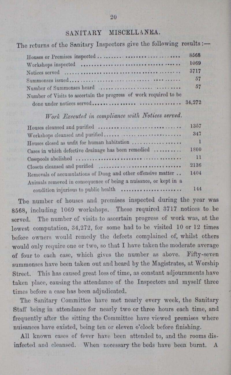 20 SANITARY MISCELLANEA. The returns of the Sanitary Inspectors give the following results:— Houses or Premises inspected 8568 Workshops inspected 1069 Notices served 3717 Summonses issued 57 Number of Summonses heard 57 Number of Visits to ascertain the progress of work required to be done under notices Served 34,272 Work Executed in compliance with Notices served. Houses cleansed and purified 1357 Workshops cleansed and purified 347 Houses closed as unfit for human habitation 1 Cases in which defective drainage has been remedied 1800 Cesspools abolished 11 Closets cleansed and purified 2136 Removals of accumulations of Dung and other offensive matter 1404 Animals removed in consequence of being a nuisance, or kept in a condition injurious to public health 144 The number of houses and premises inspected during the year was 8568, including 1069 workshops. These required 3717 notices to be served. The number of visits to ascertain progress of work was, at the lowest computation, 34,272, for some had to be visited 10 or 12 times before owners would remedy the defects complained of, whilst others would only require one or two, so that I have taken the moderate average of four to each case, which gives the number as above. Fifty-seven summonses have been taken out and heard by the Magistrates, at Worship Street. This has caused great loss of time, as constant adjournments have taken place, causing the attendance of the Inspectors and myself three times before a case has been adjudicated. The Sanitary Committee have met nearly every week, the Sanitary Staff being in attendance for nearly two or three hours each time, and frequently after the sitting the Committee have viewed premises whero nuisances have existed, being ten or eleven o'clock before finishing. All known cases of fever have been attended to, and the rooms dis infected and cleanscd. When necessary the beds have been burnt. A