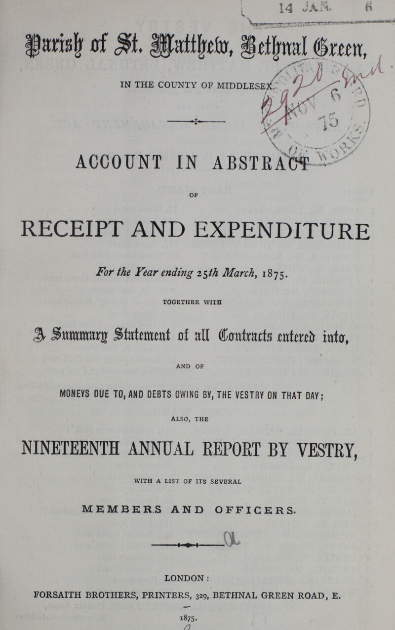Parish of St. Matthew, Bethnal Green, IN THE COUNTY OF MIDDLESEX. , ACCOUNT IN ABSTRACT OF RECEIPT AND EXPENDITURE For the Year ending 25th March, 1875. TOGETHER WITH A Summary Statement of all Contracts entered into, AND OF MONEYS DUE TO, AND DEBTS OWING BY, THE VESTRY ON THAT DAY; ALSO, THE NINETEENTH ANNUAL REPORT BY VESTRY, WITH A LIST OF ITS SEVERAL MEMBERS AND OFFICERS. LONDON: FORSAITH BROTHERS, PRINTERS, 329, BETHNAL GREEN ROAD, E. 1875.