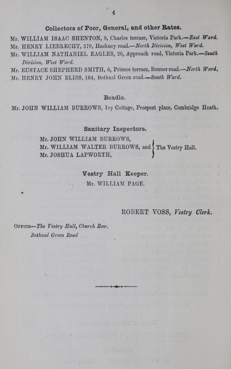 4 Collectors of Poor, General, and other Rates. Mr. WILLIAM ISAAC SHENTON, 8, Charles terrace, Victoria Park.—East Ward. Mr. HENRY LIEBRECHT, 379, Hackney road.—North Division, West Ward. Mr. WILLIAM NATHANIEL EAGLES, 26, Approach road, Victoria Park.—South Division, West Ward. Mr. EUSTACE SHEPHERD SMITH, 6, Princes terrace, Bonner road.—North Ward, Mr. HENRY JOHN BLISS, 164, Bethnal Green road—South Ward. Beadle. Mr. JOHN WILLIAM BURROWS, Ivy Cottage, Prospect place, Cambridge Heath, Sanitary Inspectors. Mr. JOHN WILLIAM BURROWS, Mr. WILLIAM WALTER BURROWS, and Mr. JOSHUA LAPWORTH, The Vestry Hall. Vestry Hall Keeper. Mr. WILLIAM PAGE. ROBERT VOSS, Vestry Clerk. Office—The Vestry Hall, Church Row, Bethnal Green Road