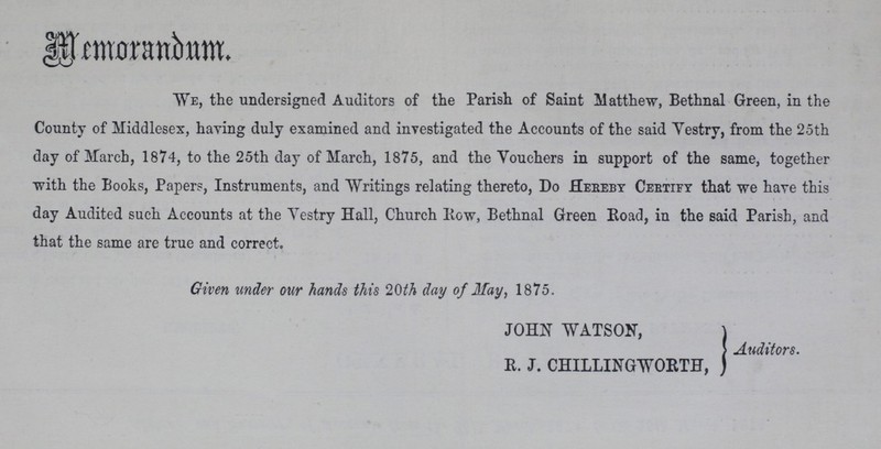 Memorandum. We, the undersigned Auditors of the Parish of Saint Matthew, Bethnal Green, in the County of Middlesex, having duly examined and investigated the Accounts of the said Vestry, from the 25th day of March, 1874, to the 25th day of March, 1875, and the Vouchers in support of the same, together with the Books, Papers, Instruments, and Writings relating thereto, Do Hereby Certify that we have this day Audited such Accounts at the Vestry Hall, Church Row, Bethnal Green Road, in the said Parish, and that the same are true and correct. Given under our hands this 20th day of May, 1875. JOHN WATSON, R. J. CHILLINGWORTH, Auditors.